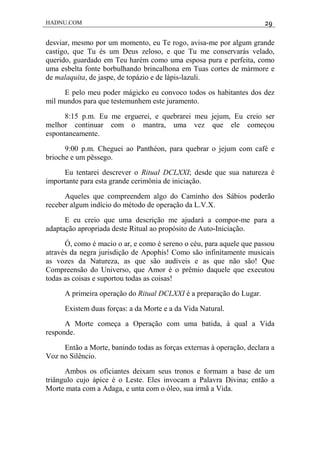 HADNU.COM 29
desviar, mesmo por um momento, eu Te rogo, avisa-me por algum grande
castigo, que Tu és um Deus zeloso, e que Tu me conservarás velado,
querido, guardado em Teu harém como uma esposa pura e perfeita, como
uma esbelta fonte borbulhando brincalhona em Tuas cortes de mármore e
de malaquita, de jaspe, de topázio e de lápis-lazuli.
E pelo meu poder mágicko eu convoco todos os habitantes dos dez
mil mundos para que testemunhem este juramento.
8:15 p.m. Eu me erguerei, e quebrarei meu jejum, Eu creio ser
melhor continuar com o mantra, uma vez que ele começou
espontaneamente.
9:00 p.m. Cheguei ao Panthéon, para quebrar o jejum com café e
brioche e um pêssego.
Eu tentarei descrever o Ritual DCLXXI; desde que sua natureza é
importante para esta grande cerimônia de iniciação.
Aqueles que compreendem algo do Caminho dos Sábios poderão
receber algum indício do método de operação da L.V.X.
E eu creio que uma descrição me ajudará a compor-me para a
adaptação apropriada deste Ritual ao propósito de Auto-Iniciação.
Ó, como é macio o ar, e como é sereno o céu, para aquele que passou
através da negra jurisdição de Apophis! Como são infinitamente musicais
as vozes da Natureza, as que são audíveis e as que não são! Que
Compreensão do Universo, que Amor é o prêmio daquele que executou
todas as coisas e suportou todas as coisas!
A primeira operação do Ritual DCLXXI é a preparação do Lugar.
Existem duas forças: a da Morte e a da Vida Natural.
A Morte começa a Operação com uma batida, à qual a Vida
responde.
Então a Morte, banindo todas as forças externas à operação, declara a
Voz no Silêncio.
Ambos os oficiantes deixam seus tronos e formam a base de um
triângulo cujo ápice é o Leste. Eles invocam a Palavra Divina; então a
Morte mata com a Adaga, e unta com o óleo, sua irmã a Vida.
 