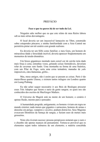 3
PREFÁCIO
Faze o que tu queres há de ser tudo da Lei.
Ninguém sabe melhor que eu que este relato de meu Retiro labora
sob as mais sérias desvantagens.
O local deveria ser um inacessível lamaceiro no Tibet, construído
sobre estupendos píncaros; e minha familiaridade com a Ásia Central me
permitiria pintar um tal cenário com grande realismo.
Eu deveria ter um Silfo como familiar; e meu Guru, um homem de
miraculosa idade e ferocidade incrível, deveria aparecer freqüentemente em
momentos de tensão dramática.
Um bruxo gigantesco montado num corcel cor de carvão teria dado
mais força à cena; estranhas vozes, gritando coisas formidáveis, deveriam
rolar de cavernas sem fundo. Uma montanha na forma de uma Suástica,
com um Pilar de Fogo, seria uma coisa tentadora; manadas de yaks
impossíveis, cães-fantasmas, grifos...
Mas, meus amigos, não é assim que se passam as coisas. Paris é tão
maravilhosa quanto Lhassa, e existem tantos milagres em Londres quanto
em Luang Prabang.
Eu não achei sequer necessário ir aos Bois de Boulogne procurar
esses Três Adeptos que fazem o nariz da gente sangrar, os quais nos são
conhecidos dos escritos de MacGregor Mathers.
O Universo da Magick está na mente de um homem; o cenário é
apenas Ilusão, mesmo para o pensador.
A humanidade progride; antigamente, os homens viviam em regra no
mundo exterior; nada menos que gigantes e sarracenos, homens de armas e
donzelas em perigo, vampiros e súcubos, podiam distraí-los. Seus Magistas
evocavam Demônios da fumaça de sangue, e faziam ouro de metais mais
grosseiros.
Nisto eles tiveram sucesso: pessoas perspicazes notaram que o ouro e
o chumbo são apenas nuances do pensamento. Tornou-se provável que os
elementos sejam todos isômeros de um elemento; a matéria concebida
 