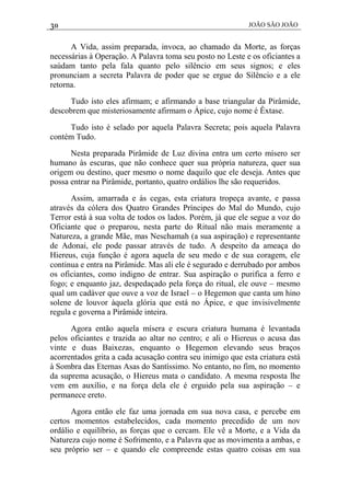 30 JOÃO SÃO JOÃO
A Vida, assim preparada, invoca, ao chamado da Morte, as forças
necessárias à Operação. A Palavra toma seu posto no Leste e os oficiantes a
saúdam tanto pela fala quanto pelo silêncio em seus signos; e eles
pronunciam a secreta Palavra de poder que se ergue do Silêncio e a ele
retorna.
Tudo isto eles afirmam; e afirmando a base triangular da Pirâmide,
descobrem que misteriosamente afirmam o Ápice, cujo nome é Êxtase.
Tudo isto é selado por aquela Palavra Secreta; pois aquela Palavra
contém Tudo.
Nesta preparada Pirâmide de Luz divina entra um certo mísero ser
humano às escuras, que não conhece quer sua própria natureza, quer sua
origem ou destino, quer mesmo o nome daquilo que ele deseja. Antes que
possa entrar na Pirâmide, portanto, quatro ordálios lhe são requeridos.
Assim, amarrada e às cegas, esta criatura tropeça avante, e passa
através da cólera dos Quatro Grandes Príncipes do Mal do Mundo, cujo
Terror está à sua volta de todos os lados. Porém, já que ele segue a voz do
Oficiante que o preparou, nesta parte do Ritual não mais meramente a
Natureza, a grande Mãe, mas Neschamah (a sua aspiração) e representante
de Adonai, ele pode passar através de tudo. A despeito da ameaça do
Hiereus, cuja função é agora aquela de seu medo e de sua coragem, ele
continua e entra na Pirâmide. Mas ali ele é segurado e derrubado por ambos
os oficiantes, como indigno de entrar. Sua aspiração o purifica a ferro e
fogo; e enquanto jaz, despedaçado pela força do ritual, ele ouve – mesmo
qual um cadáver que ouve a voz de Israel – o Hegemon que canta um hino
solene de louvor àquela glória que está no Ápice, e que invisivelmente
regula e governa a Pirâmide inteira.
Agora então aquela mísera e escura criatura humana é levantada
pelos oficiantes e trazida ao altar no centro; e ali o Hiereus o acusa das
vinte e duas Baixezas, enquanto o Hegemon elevando seus braços
acorrentados grita a cada acusação contra seu inimigo que esta criatura está
à Sombra das Eternas Asas do Santíssimo. No entanto, no fim, no momento
da suprema acusação, o Hiereus mata o candidato. A mesma resposta lhe
vem em auxílio, e na força dela ele é erguido pela sua aspiração – e
permanece ereto.
Agora então ele faz uma jornada em sua nova casa, e percebe em
certos momentos estabelecidos, cada momento precedido de um nov
ordálio e equilíbrio, as forças que o cercam. Ele vê a Morte, e a Vida da
Natureza cujo nome é Sofrimento, e a Palavra que as movimenta a ambas, e
seu próprio ser – e quando ele compreende estas quatro coisas em sua
 