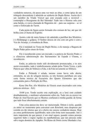 HADNU.COM 31
verdadeira natureza, ele passa uma vez mais ao altar, e como ápice de um
triângulo descendente é admitido ao senhoria do Duplo Reino. Assim ele é
um membro da Tríade Visível que está cruzada com a invisível –
contemplai o Hexagrama do Rei Salomão! Tudo isto o Hiereus sela com
uma batida, e à nova chamada de Hegemon ele – para sua surpresa – se vê
como o Enforcado do Tarott.
Cada ponta da figura assim formada eles coroam de luz, até que ele
brilha com a Chama do Espírito.
Assim e não de outra forma é ele admitido a partilhar dos Mistérios,
e o Relâmpago o golpeia. O Senhor desceu do céu com um grito e com a
Voz do Arcanjo, e a trombeta de Deus.
Ele é instalado no Trono do Duplo Reino, e ele maneja a Baqueta de
Duplo Poder pelos sinais do Grau.
Ele é reconhecido como um iniciado, e a palavra de Secreto Poder, e
a silenciosa administração dos Sacramentos de Espada e Chama, o
reconhecem.
Então, as palavras tendo sido devidamente pronunciadas, e os atos
assim executados, tudo é simbolicamente selado pelas Trinta Vozes, e pela
Palavra que vibra do Silêncio à Fala, e da Fala novamente ao Silêncio.
Então a Pirâmide é selada, mesmo como havia sido aberta;
entretanto, no ato de selagem mesmo, os três homens partilham em uma
certa forma mística da Eucaristia dos Quatro Elementos que são
consumidos para a Perfeição do Óleo.
Konx Om Pax. (Os Mistérios de Eleusis eram encerrados com estas
palavras místicas – Ed.)
10:00 p.m. Tendo escrito esta explicação, eu a lerei com cuidado
detalhadamente, e meditarei solenemente sobre ela. Tudo isto eu escrevi no
Poder do Anel Secreto que os Mestres confiaram à minha guarda: de forma
que tudo fosse absolutamente correto.
Uma coisa parece-me deve ser mencionada. Ontem à noite, quando
eu entrei no restaurante para conversar com Rowland, meu desprazer por
comida era tão intenso que só o cheiro me causou verdadeira náusea. Hoje
eu estou perfeitamente equilibrado; nem com fome nem nauseando. Isto é
mais importante do que parece: é um sinal seguro, quando vemos pessoas
seguirem fados e regras rígidas ou espalhafatosas, que tais pessoas estão
sob o negro domínio de Apophis. No Reino de Osíris existe liberdade e luz.
 