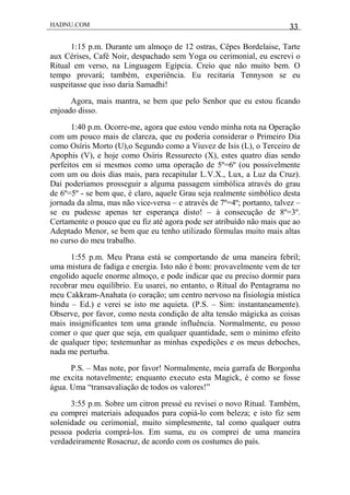 HADNU.COM 33
1:15 p.m. Durante um almoço de 12 ostras, Cêpes Bordelaise, Tarte
aux Cérises, Café Noir, despachado sem Yoga ou cerimonial, eu escrevi o
Ritual em verso, na Linguagem Egípcia. Creio que não muito bem. O
tempo provará; também, experiência. Eu recitaria Tennyson se eu
suspeitasse que isso daria Samadhi!
Agora, mais mantra, se bem que pelo Senhor que eu estou ficando
enjoado disso.
1:40 p.m. Ocorre-me, agora que estou vendo minha rota na Operação
com um pouco mais de clareza, que eu poderia considerar o Primeiro Dia
como Osíris Morto (U),o Segundo como a Viuvez de Isis (L), o Terceiro de
Apophis (V), e hoje como Osíris Ressurecto (X), estes quatro dias sendo
perfeitos em si mesmos como uma operação de 5º=6º (ou possivelmente
com um ou dois dias mais, para recapitular L.V.X., Lux, a Luz da Cruz).
Daí poderíamos prosseguir a alguma passagem simbólica através do grau
de 6º=5º - se bem que, é claro, aquele Grau seja realmente simbólico desta
jornada da alma, mas não vice-versa – e através de 7º=4º; portanto, talvez –
se eu pudesse apenas ter esperança disto! – à consecução de 8º=3º.
Certamente o pouco que eu fiz até agora pode ser atribuído não mais que ao
Adeptado Menor, se bem que eu tenho utilizado fórmulas muito mais altas
no curso do meu trabalho.
1:55 p.m. Meu Prana está se comportando de uma maneira febril;
uma mistura de fadiga e energia. Isto não é bom: provavelmente vem de ter
engolido aquele enorme almoço, e pode indicar que eu preciso dormir para
recobrar meu equilíbrio. Eu usarei, no entanto, o Ritual do Pentagrama no
meu Cakkram-Anahata (o coração; um centro nervoso na fisiologia mística
hindu – Ed.) e verei se isto me aquieta. (P.S. – Sim: instantaneamente).
Observe, por favor, como nesta condição de alta tensão mágicka as coisas
mais insignificantes tem uma grande influência. Normalmente, eu posso
comer o que quer que seja, em qualquer quantidade, sem o mínimo efeito
de qualquer tipo; testemunhar as minhas expedições e os meus deboches,
nada me perturba.
P.S. – Mas note, por favor! Normalmente, meia garrafa de Borgonha
me excita notavelmente; enquanto executo esta Magick, é como se fosse
água. Uma “transavaliação de todos os valores!”
3:55 p.m. Sobre um citron pressé eu revisei o novo Ritual. Também,
eu comprei materiais adequados para copiá-lo com beleza; e isto fiz sem
solenidade ou cerimonial, muito simplesmente, tal como qualquer outra
pessoa poderia comprá-los. Em suma, eu os comprei de uma maneira
verdadeiramente Rosacruz, de acordo com os costumes do país.
 