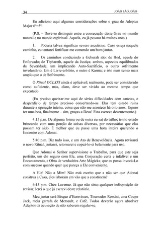 34 JOÃO SÃO JOÃO
Eu adiciono aqui algumas considerações sobre o grau de Adeptus
Major 6º=5º.
(P.S. – Deve-se distinguir entre a consecução deste Grau no mundo
natural e no mundo espiritual. Aquela, eu já possuo há muitos anos.)
1. Poderia talvez significar severo ascetismo. Caso esteja naquele
caminho, eu tentarei fortificar-me comendo um bom jantar.
2. Os caminhos conduzindo a Geburah são: de Hod, aquele do
Enforcado; de Tiphareth, aquele da Justiça; ambos, aspectos equilibrados
da Severidade, um implicando Auto-Sacrifício, o outro sofrimento
involuntário. Um é Livre-arbítrio, o outro é Karma; e isto num senso mais
amplo que o de Sofrimento.
O Ritual DCLXXI ainda é aplicável; realmente, pode ser considerado
como suficiente, mas, claro, deve ser vivido ao mesmo tempo que
executado.
(Eu preciso queixar-me aqui de sérias dificuldades com canetas, e
desperdício de tempo precioso consertando-as. Elas tem estado ruins
durante a operação inteira, coisa que não me acontece há oito anos. Espero
ter uma boa, finalmente – sim, graças a Deus! Esta escreve decentemente.)
4:15 p.m. De alguma forma ou de outra eu saí do trilho; tenho estado
brincando com uma porção de coisas diversas, por necessárias que elas
possam ter sido. É melhor que eu passe uma hora inteira querendo o
Encontro com Adonai.
5:40 p.m. Diz tudo isso, e um Ato de Benevolência. Agora revisarei
o novo Ritual, jantarei, retornarei e copeá-lo-ei belamente para uso.
Que Adonai o Senhor supervisione o Trabalho, para que este seja
perfeito, um elo seguro com Ele, uma Conjuração certa e infalível e um
Encantamento, e Obra de verdadeira Arte Mágicka; que eu possa invocá-Lo
com sucesso quando quer que pareça a Ele conveniente.
A Ele! Não a Mim! Não está escrito que a não ser que Adonai
construa a Casa, eles laboram em vão que a constroem?
6:15 p.m. Chez Lavenue. Já que não sinto qualquer indisposição de
revisar, lerei o que já escrevi deste relatório.
Meu jantar será Bisque d’Ecrevisses, Tournedos Rossini, uma Coupe
Jack, meia garrafa de Mersault, e Café. Todos deverão agora absolver
Adeptos da acusação de não saberem regalar-se.
 