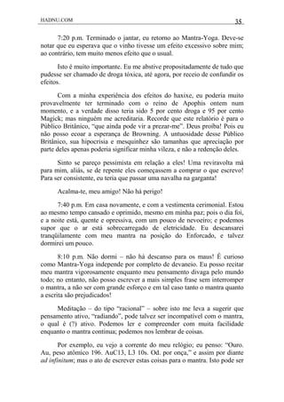 HADNU.COM 35
7:20 p.m. Terminado o jantar, eu retorno ao Mantra-Yoga. Deve-se
notar que eu esperava que o vinho tivesse um efeito excessivo sobre mim;
ao contrário, tem muito menos efeito que o usual.
Isto é muito importante. Eu me abstive propositadamente de tudo que
pudesse ser chamado de droga tóxica, até agora, por receio de confundir os
efeitos.
Com a minha experiência dos efeitos do haxixe, eu poderia muito
provavelmente ter terminado com o reino de Apophis ontem num
momento, e a verdade disso teria sido 5 por cento droga e 95 por cento
Magick; mas ninguém me acreditaria. Recorde que este relatório é para o
Público Britânico, “que ainda pode vir a prezar-me”. Deus proíba! Pois eu
não posso ecoar a esperança de Browning. A untuosidade desse Público
Britânico, sua hipocrisia e mesquinhez são tamanhas que apreciação por
parte deles apenas poderia significar minha vileza, e não a redenção deles.
Sinto se pareço pessimista em relação a eles! Uma reviravolta má
para mim, aliás, se de repente eles começassem a comprar o que escrevo!
Para ser consistente, eu teria que passar uma navalha na garganta!
Acalma-te, meu amigo! Não há perigo!
7:40 p.m. Em casa novamente, e com a vestimenta cerimonial. Estou
ao mesmo tempo cansado e oprimido, mesmo em minha paz; pois o dia foi,
e a noite está, quente e opressiva, com um pouco de nevoeiro; e podemos
supor que o ar está sobrecarregado de eletricidade. Eu descansarei
tranqüilamente com meu mantra na posição do Enforcado, e talvez
dormirei um pouco.
8:10 p.m. Não dormi – não há descanso para os maus! É curioso
como Mantra-Yoga independe por completo de devaneio. Eu posso recitar
meu mantra vigorosamente enquanto meu pensamento divaga pelo mundo
todo; no entanto, não posso escrever a mais simples frase sem interromper
o mantra, a não ser com grande esforço e em tal caso tanto o mantra quanto
a escrita são prejudicados!
Meditação – do tipo “racional” – sobre isto me leva a sugerir que
pensamento ativo, “radiando”, pode talvez ser incompatível com o mantra,
o qual é (?) ativo. Podemos ler e compreender com muita facilidade
enquanto o mantra continua; podemos nos lembrar de coisas.
Por exemplo, eu vejo a corrente do meu relógio; eu penso: “Ouro.
Au, peso atômico 196. AuC13, L3 10s. Od. por onça,” e assim por diante
ad infinitum; mas o ato de escrever estas coisas para o mantra. Isto pode ser
 