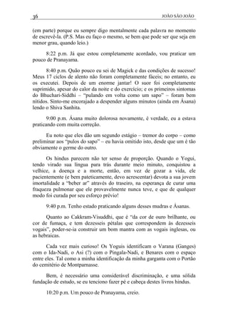36 JOÃO SÃO JOÃO
(em parte) porque eu sempre digo mentalmente cada palavra no momento
de escrevê-la. (P.S. Mas eu faço o mesmo, se bem que pode ser que seja em
menor grau, quando leio.)
8:22 p.m. Já que estou completamente acordado, vou praticar um
pouco de Pranayama.
8:40 p.m. Quão pouco eu sei de Magick e das condições de sucesso!
Meus 17 ciclos de alento não foram completamente fáceis; no entanto, eu
os executei. Depois de um enorme jantar! O suor foi completamente
suprimido, apesar do calor da noite e do exercício; e os primeiros sintomas
do Bhuchari-Siddhi – “pulando em volta como um sapo” – foram bem
nítidos. Sinto-me encorajado a despender alguns minutos (ainda em Ásana)
lendo o Shiva Sanhita.
9:00 p.m. Ásana muito dolorosa novamente, é verdade, eu a estava
praticando com muita correção.
Eu noto que eles dão um segundo estágio – tremor do corpo – como
preliminar aos “pulos do sapo” – eu havia omitido isto, desde que um é tão
obviamente o germe do outro.
Os hindus parecem não ter senso de proporção. Quando o Yogui,
tendo virado sua língua para trás durante meio minuto, conquistou a
velhice, a doença e a morte, então, em vez de gozar a vida, ele
pacientemente (e bem pateticamente, devo acrescentar) devota a sua jovem
imortalidade a “beber ar” através do traseiro, na esperança de curar uma
fraqueza pulmonar que ele provavelmente nunca teve, e que de qualquer
modo foi curada por seu esforço prévio!
9:40 p.m. Tenho estado praticando alguns desses mudras e Ásanas.
Quanto ao Cakkram-Visuddhi, que é “da cor de ouro brilhante, ou
cor de fumaça, e tem dezesseis pétalas que correspondem às dezesseis
vogais”, poder-se-ia construir um bom mantra com as vogais inglesas, ou
as hebraicas.
Cada vez mais curioso! Os Yoguis identificam o Varana (Ganges)
com o Ida-Nadi, o Asi (?) com o Pingala-Nadi, e Benares com o espaço
entre eles. Tal como a minha identificação da minha garganta com o Portão
do cemitério de Montparnasse.
Bem, é necessário uma considerável discriminação, e uma sólida
fundação de estudo, se eu tenciono fazer pé e cabeça destes livros hindus.
10:20 p.m. Um pouco de Pranayama, creio.
 