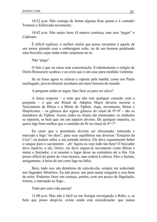 HADNU.COM 37
10:22 p.m. Não consigo de forma alguma ficar quieto e à vontade!
Tentarei o Enforcado novamente.
10:42 p.m. Não muito bom. O mantra continua, mas sem “pegar” o
Cakkram.
É difícil explicar; o melhor símile que posso encontrar é aquele de
um motor girando com a embreagem solta; ou de um homem pedalando
uma bicicleta cujas rodas estão suspensas no ar.
Não “pega”.
O fato é que eu estou sem concentração. Evidentemente o estágio de
Osíris Ressurecto acabou; e eu creio que é um caso para medidas violentas.
Se eu fosse agora se relaxar e esperar pela manhã, como um Paulo
naufragado, provavelmente acordaria um mero homem do mundo.
A pergunta então se ergue: Que farei eu para ser salvo?
A única resposta – e uma que não tem qualquer conexão com a
pergunta – é que um Ritual de Adeptus Major deveria mostrar o
Nascimento de Hórus e a Morte de Tiphon. Aqui, novamente, Hórus e
Harpócrates – os gêmeos dos signos gêmeos do ritual de 0º=0º - são os
matadores de Tiphon. Assim, todos os rituais são misturados: os símbolos
se repetem, se bem que em um aspecto diverso. De qualquer maneira, eu
quero algo bem melhor que o caminho de Pe no ritual de 4º=7º.
Eu creio que o postulante deveria ser chicoteado, torturado e
marcado a fogo “no duro”, para seus equilíbrios nas diversas “Estações da
Cruz”, ou pontos sobre a sua jornada mística. Ele deve seguramente beber
o sangue para o sacramento – ah! Agora eu vejo tudo tão bem! O Iniciador
deve matá-lo, a ele, Osíris; ele deve erguer-se novamente como Hórus e
matar o Iniciador, e aí assumir o lugar desse na cerimônia até o fim. Um
pouco difícil do ponto de vista técnico, mas cederá à ciência. Eles o faziam,
antigamente, à beira de um certo lago na Itália.
Bem, tudo isso são demônios de cara-de-cão, sempre me seduzindo
nos Sagrados Mistérios. Eu não posso sair para matar ninguém a esta hora
da noite. Podemos fazer um começo, porém, com um pouco de flagelação,
tortura, e marcação ao fogo...
Tudo por uma vida pacata!
11:00 p.m. Mas não é fácil eu me fustigar envergando o Robe; e, se
bem que posso despi-lo, existe ainda esta consideração: que nunca
 