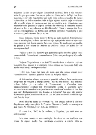 38 JOÃO SÃO JOÃO
podemos (a não ser por algum lamentável acidente) ferir a nós mesmos
mais do que queremos. Em outras palavras, é impossível infligir dor desta
maneira, e por isto flagelantes tem sido com justiça acusados de meros
voluntários. A única maneira seria infligir alguma tortura cuja severidade
não se pode julgar no momento em que se a aplica: e.g., poderíamos nos
encharcar com gasolina e depois incendiá-la como fez a senhorita mística
há poucos dias – suponho que na Grã-Bretanha! Não é o ato que faz doer,
são as conseqüências; de forma que, embora saibamos vagamente o que
acontecerá, podemos nos forçar ao ato.
Essa, portanto, é uma possível forma de auto-martírio. Similarmente
com as mutilações; se bem que talvez seja apropriado observar que toda
essas pessoas está louca quando faz essas coisas, de modo que seu padrão
de prazer e dor difere do padrão de pessoas sadias ao ponto de ser
incompreensível.
Veja-se o meu Tio Tom! O qual perambula pelo mundo a gabar-se da
sua castidade. O maníaco é provavelmente feliz – um pavão que é só cauda.
E pios.
Veja os Vegetarianos e os Anti-Viviseccionistas e a inteira corja de
lunáticos. Eles pagam a si mesmos com a moeda da vanglória. Não vou
perder meu tempo tendo pena deles!
11:03 p.m. Antes ter pena de mim, que não posso sequer tecer
“considerações” sensatas para um Ritual de Adeptus Major.
A única coisa a fazer, em suma, é persistir calma e firmemente, com
um pouco de coragem e energia extras – não há mal nisso! – nas mesmas
velhas linhas já encetadas. A Tortuosidade o Caminho deve
necessariamente conduzir-me precisamente aonde o Caminho deve
necessariamente conduzir-me precisamente aonde o Caminho vai dar. Por
que sair deliberadamente em direção a Geburah? Por que não aspirar
diretamente pelo Caminho do Raio da Lua à Coroa Inefável? Modéstia aqui
está fora do lugar!
(Um desastre acaba de ocorrer: viz., um ataque súbito e violento
daquilo que exige uma pílula de Pepsina, Bismuto e Carvão – e consegue o
que exige. Ao retornar, 11:34 p.m., eu continuo.)
E como Ani, “Eu”, tu és também, o Negativo, que está além de
ambos esses!
Mas esta doença é uma amolação. Eu devo ter me resfriado um
pouco de algum modo. Sua iminência explicaria a minha falta de
 