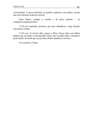 HADNU.COM 39
concentração. E provavelmente eu poderia continuar com glória, exceto
que outro desastre acaba de ocorrer!
Entra Maryt, sentada e vestida e de juízo perfeito – ou
comparativamente perfeito!
11:38 p.m. Suponho, portanto, que devo abandonar o jogo durante
um minuto ou dois.
11:56 p.m. Livrei-me dela, graças a Deus. Posso dizer em defesa
própria que eu nunca a teria deixado entrar, mas eu tinha saído e deixado à
porta aberta, de modo que ela já estava dentro quando eu retornei.
Vou assumir a Ásana.
 