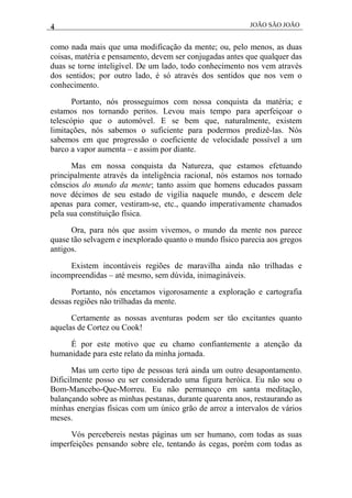4 JOÃO SÃO JOÃO
como nada mais que uma modificação da mente; ou, pelo menos, as duas
coisas, matéria e pensamento, devem ser conjugadas antes que qualquer das
duas se torne inteligível. De um lado, todo conhecimento nos vem através
dos sentidos; por outro lado, é só através dos sentidos que nos vem o
conhecimento.
Portanto, nós prosseguimos com nossa conquista da matéria; e
estamos nos tornando peritos. Levou mais tempo para aperfeiçoar o
telescópio que o automóvel. E se bem que, naturalmente, existem
limitações, nós sabemos o suficiente para podermos predizê-las. Nós
sabemos em que progressão o coeficiente de velocidade possível a um
barco a vapor aumenta – e assim por diante.
Mas em nossa conquista da Natureza, que estamos efetuando
principalmente através da inteligência racional, nós estamos nos tornado
cônscios do mundo da mente; tanto assim que homens educados passam
nove décimos de seu estado de vigília naquele mundo, e descem dele
apenas para comer, vestiram-se, etc., quando imperativamente chamados
pela sua constituição física.
Ora, para nós que assim vivemos, o mundo da mente nos parece
quase tão selvagem e inexplorado quanto o mundo físico parecia aos gregos
antigos.
Existem incontáveis regiões de maravilha ainda não trilhadas e
incompreendidas – até mesmo, sem dúvida, inimagináveis.
Portanto, nós encetamos vigorosamente a exploração e cartografia
dessas regiões não trilhadas da mente.
Certamente as nossas aventuras podem ser tão excitantes quanto
aquelas de Cortez ou Cook!
É por este motivo que eu chamo confiantemente a atenção da
humanidade para este relato da minha jornada.
Mas um certo tipo de pessoas terá ainda um outro desapontamento.
Dificilmente posso eu ser considerado uma figura heróica. Eu não sou o
Bom-Mancebo-Que-Morreu. Eu não permaneço em santa meditação,
balançando sobre as minhas pestanas, durante quarenta anos, restaurando as
minhas energias físicas com um único grão de arroz a intervalos de vários
meses.
Vós percebereis nestas páginas um ser humano, com todas as suas
imperfeições pensando sobre ele, tentando às cegas, porém com todas as
 