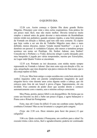 40
O QUINTO DIA
12:26 a.m. Assim começa o Quinto Dia deste grande Retiro
Mágicko. Principiei com vinte e dois ciclos respiratórios. Esta prática foi
um pouco mais fácil, mas não muito melhor. Deveria tornar-se muito
simples e natural antes da gente devotar o meio-minuto de Kumbakham
(alento retido nos pulmões), quando estamos rígidos, a uma forte projeção
da Vontade em direção a Adonai, qual tem sido meu costume. Eu espero
que hoje venha a ser um dia de Trabalho Mágicko mais duro e mais
definido; menos discurso, menos “estado mental beatífico” – o que é o
demônio em pessoa! A verdadeira Calypso, não menos a tentadora porque
acontece seu nome ser Penélope. Ah, Senhor Adonai, meu Senhor!
Concede-me o Perfume e a Visão; deixa-me atingir o porto desejado; pois
meu barquinho é jogado por várias tempestades, mesmo por Euroclydon,
no Lugar onde Quatro Ventos se encontram.
12:35 a.m. Portanto eu irei descansar, com minha mente sempre
repousando na Vontade a Adonai. Que meu sono seja em direção a Ele, ou
seja, aniquilação; que meu despertar seja para a música do Seu nome; que o
dia esteja repleto só Dele.
2:18 a.m. Meu bom amigo o corpo acordou-me a esta hora através de
sonhos inquietos sobre um parente completamente imaginário do qual
ninguém havia visto durante anos coisa alguma senão a cabeça, que ele
esticava para fora de um lençol à prova d’água. Supostamente, ele era
inválido. Fico contente de poder dizer que acordei direito e comecei
automaticamente com o mantra, sem o mínimo esforço consciente.
Meu Prana, porém, parece febril e em desequilíbrio. De forma que eu
como um biscoito ou dois e bebo um pouco d’água, e agora balançarei o
Prana com o Ritual do Pentagrama.
Feito, mas oh! Como foi difícil. O sono me combate como Apollyon
combateu Cristiano! Mas eu me levantarei e o pegarei pelo cangote.
(Veja: são 2:30 a.m. Doze minutos para fazer tão pouco.) E que
caligrafia!
3:06 a.m. Quão excelente é Pranayama, um conforto para a alma! Eu
executei trinta e dois ciclos, fácil e agradavelmente; poderia ter continuado
 