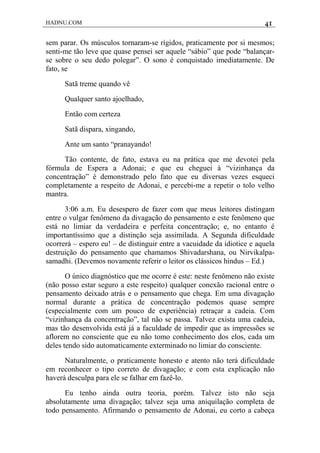 HADNU.COM 41
sem parar. Os músculos tornaram-se rígidos, praticamente por si mesmos;
senti-me tão leve que quase pensei ser aquele “sábio” que pode “balançar-
se sobre o seu dedo polegar”. O sono é conquistado imediatamente. De
fato, se
Satã treme quando vê
Qualquer santo ajoelhado,
Então com certeza
Satã dispara, xingando,
Ante um santo “pranayando!
Tão contente, de fato, estava eu na prática que me devotei pela
fórmula de Espera a Adonai; e que eu cheguei à “vizinhança da
concentração” é demonstrado pelo fato que eu diversas vezes esqueci
completamente a respeito de Adonai, e percebi-me a repetir o tolo velho
mantra.
3:06 a.m. Eu desespero de fazer com que meus leitores distingam
entre o vulgar fenômeno da divagação do pensamento e este fenômeno que
está no limiar da verdadeira e perfeita concentração; e, no entanto é
importantíssimo que a distinção seja assimilada. A Segunda dificuldade
ocorrerá – espero eu! – de distinguir entre a vacuidade da idiotice e aquela
destruição do pensamento que chamamos Shivadarshana, ou Nirvikalpa-
samadhi. (Devemos novamente referir o leitor os clássicos hindus – Ed.)
O único diagnóstico que me ocorre é este: neste fenômeno não existe
(não posso estar seguro a este respeito) qualquer conexão racional entre o
pensamento deixado atrás e o pensamento que chega. Em uma divagação
normal durante a prática de concentração podemos quase sempre
(especialmente com um pouco de experiência) retraçar a cadeia. Com
“vizinhança da concentração”, tal não se passa. Talvez exista uma cadeia,
mas tão desenvolvida está já a faculdade de impedir que as impressões se
aflorem no consciente que eu não tomo conhecimento dos elos, cada um
deles tendo sido automaticamente exterminado no limiar do consciente.
Naturalmente, o praticamente honesto e atento não terá dificuldade
em reconhecer o tipo correto de divagação; e com esta explicação não
haverá desculpa para ele se falhar em fazê-lo.
Eu tenho ainda outra teoria, porém. Talvez isto não seja
absolutamente uma divagação; talvez seja uma aniquilação completa de
todo pensamento. Afirmando o pensamento de Adonai, eu corto a cabeça
 