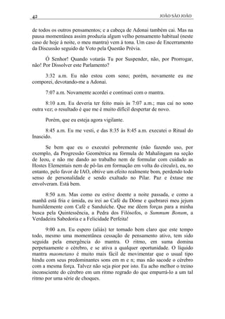 42 JOÃO SÃO JOÃO
de todos os outros pensamentos; e a cabeça de Adonai também cai. Mas na
pausa momentânea assim produzia algum velho pensamento habitual (neste
caso de hoje à noite, o meu mantra) vem à tona. Um caso de Encerramento
da Discussão seguido de Voto pela Questão Prévia.
Ó Senhor! Quando votarás Tu por Suspender, não, por Prorrogar,
não! Por Dissolver este Parlamento?
3:32 a.m. Eu não estou com sono; porém, novamente eu me
comporei, devotando-me a Adonai.
7:07 a.m. Novamente acordei e continuei com o mantra.
8:10 a.m. Eu deveria ter feito mais às 7:07 a.m.; mas caí no sono
outra vez; o resultado é que me é muito difícil despertar de novo.
Porém, que eu esteja agora vigilante.
8:45 a.m. Eu me vesti, e das 8:35 às 8:45 a.m. executei o Ritual do
Inascido.
Se bem que eu o executei pobremente (não fazendo uso, por
exemplo, da Progressão Geométrica na fórmula de Mahalingam na seção
de Ieou, e não me dando ao trabalho nem de formular com cuidado as
Hostes Elementais nem de pô-las em formação em volta do círculo), eu, no
entanto, pelo favor de IAO, obtive um efeito realmente bom, perdendo todo
senso de personalidade e sendo exaltado no Pilar. Paz e êxtase me
envolveram. Está bem.
8:50 a.m. Mas como eu estive doente a noite passada, e como a
manhã está fria e úmida, eu irei ao Café du Dôme e quebrarei meu jejum
humildemente com Café e Sanduíche. Que me dêem forças para a minha
busca pela Quintessência, a Pedra dos Filósofos, o Summum Bonum, a
Verdadeira Sabedoria e a Felicidade Perfeita!
9:00 a.m. Eu espero (aliás) ter tornado bem claro que este tempo
todo, mesmo uma momentânea cessação de pensamento ativo, tem sido
seguida pela emergência do mantra. O ritmo, em suma domina
perpetuamente o cérebro, e se ativa a qualquer oportunidade. O líquido
mantra maometano é muito mais fácil de movimentar que o usual tipo
hindu com seus predominantes sons em m e n; mas não sacode o cérebro
com a mesma força. Talvez não seja pior por isto. Eu acho melhor o treino
inconsciente do cérebro em um ritmo regrado do que empurrá-lo a um tal
ritmo por uma série de choques.
 