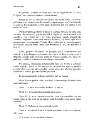 HADNU.COM 43
Eu gostaria, também, de fazer notar que as sugestões em “A Erva
Perigosa” para um ritual parecem estar ao avesso.
Parece-me que os métodos do Oriente são muito áridos, e valiosos
principalmente como treino da Vontade; enquanto que as Cerimônias da
Magick de Luz preparam a alma àquela harmonia que está apenas a um
passo da Coroa.
O melhor plano, portanto, é treinar a Vontade para que se torne uma
máquina tão formidável quanto possível; e depois, no momento do Ritual
quando o real esforço deve ser feito, arremessar aquela concentrada
Vontade “regirando avante com ecoante Estrondo, de forma que possa
compreender com invencível Volição idéias uniformes, as quais nasceram
esvoaçantes daquela Fonte única: cuja Fundação é Um, Um Solitário e
Único”.
Como, portanto, Disciplina de qualquer tipo é simplesmente um
meio de ir a um bosque à meia-noite na véspera da Páscoa para cortar a
Baqueta Mágicka com um único golpe da Adaga Mágicka, etc., etc., nós
podemos considerar o sistema ocidental como o essencial.
No entanto, Pranayama, naturalmente, tem seu próprio e definido
efeito mágicko, aparte o fato que ensina ao praticante que ele precisa
persistir através desses três segundos – esses longos três últimos segundos
assassinos – mesmo que arrebente no processo.
Eu estou escrevendo tudo isto durante o café da manhã.
Meus devotos podem notar, por sinal, como o desejo de dormir está
sendo derrotado.
Noite I. 7½ horas sem quebra desde as 12:30 a.m.
Noite II. 7 horas aproximadamente, com sonhos.
Noite III. 8 horas aproximadamente; mas interrompidas três ou
quatro vezes, e não fosse eu um verme, teria dissipado o sono como palha
ao vento!
Noite IV. 6½ horas; e eu acordei refrescado.
Noite V. 1¾+4½+1 hora; e trabalho realmente bom executado nos
intervalos.
(P.S. Noite VI. Provavelmente 4 horas.
 