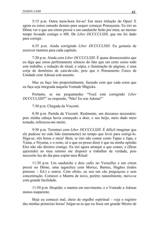 HADNU.COM 45
5:15 p.m. Outra meia-hora foi-se! Em mera titilação do Opus! E
agora eu estou cansado demais para sequer começar Pranayama. Eu irei ao
Dôme ver o que um citron pressé e um sanduíche farão por mim, ao mesmo
tempo levando comigo o MS. De Liber DCCCCLXIII, que me foi dado
para corrigir.
6:35 p.m. Ainda corrigindo Liber DCCCCLXIII. Eu gostaria de
escrever mantras para cada capítulo.
7:20 p.m. Ainda com Liber DCCCCLXIII. É quase desnecessário que
eu diga que estou perfeitamente cônscio do fato que em certo senso todo
este trabalho, e redação de ritual, e cópia, e iluminação de páginas, é uma
corja de demônios de cara-de-cão; pois que o Pensamento Único de
Unidade com Adonai está ausente.
Mas eu faço isto propositalmente, fazendo com que cada coisa que
eu faça seja integrada naquela Vontade Mágicka.
Portanto, se me perguntardes “Você está corrigindo Liber
DCCCCLXIII?” eu respondo, “Não! Eu sou Adonai!”
7:50 p.m. Chegada da Visconti.
8:50 p.m. Partida da Visconti. Realmente, um descanso necessário:
pois minha cabeça havia começado a doer, e seu beijo, meio dado meio
tomado, refrescou-me muito.
9:50 p.m. Terminei com Liber DCCCCLXIII. É difícil imaginar que
ele pudesse ter sido lido (meramente) no tempo que levei para corrigi-lo.
Diga-se, três horas e meia! Bem, se isto não contar como Tapaz e Japa, e
Yama, e Niyama, e o resto, só o que eu posso dizer é que na minha opinião
Eles não são direitos comigo. Eu irei agora arranjar o que comer, e (Deus
querendo) ao meu retorno me disporei a trabalhar de verdade, pois
necessito luz do dia para copiar meu Ritual.
11:30 p.m. Um sanduíche e dois cafés no Versailles e um citron
pressé no Dôme, uma tagarelice com Morice, Barnes, Hughes (todos
pintores – Ed.) e outros. Com efeito, eu sou um cão preguiçoso e sem
concentração. Comecei o Mantra de novo, porém; naturalmente, move-se
com grande facilidade.
11:50 p.m. Despido; o mantra em movimento, e a Vontade a Adonai
menos inaparente.
Hoje eu comecei mal, cheio de orgulho espiritual – veja o registro
das minhas primeiras horas! Julgar-se-ia que eu fosse um grande Mestre de
 