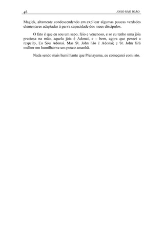 46 JOÃO SÃO JOÃO
Magick, altamente condescendendo em explicar algumas poucas verdades
elementares adaptadas à parva capacidade dos meus discípulos.
O fato é que eu sou um sapo, feio e venenoso, e se eu tenho uma jóia
preciosa na mão, aquela jóia é Adonai, e – bem, agora que pensei a
respeito, Eu Sou Adonai. Mas St. John não é Adonai; e St. John fará
melhor em humilhar-se um pouco amanhã.
Nada sendo mais humilhante que Pranayama, eu começarei com isto.
 