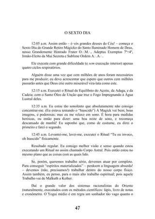 47
O SEXTO DIA
12:05 a.m. Assim então – ó vós grandes deuses do Céu! – começa o
Sexto Dia do Grande Retiro Mágicko do Santo Iluminado Homem de Deus,
nosso Grandemente Honrado Frater O.·.M.·., Adeptus Exemptus 7º=4º,
Irmão-Eleito da Mui Secreta e Sublime Ordem A.·.A.·..
Ele executa com grande dificuldade (e sem execução interior) apenas
quatro ciclos respiratórios.
Alguém disse uma vez que cem milhões de anos foram necessários
para me produzir; eu devo acrescentar que espero que outros cem milhões
passarão antes que Deus crie outro miserável vira-lata como este.
12:15 a.m. Executei o Ritual de Equilíbrio do Açoite, da Adaga, e da
Cadeia; com o Santo Óleo de Unção que traz o Fogo Impregnando à Água
Lustral deles.
12:35 a.m. Eu estou tão sonolento que absolutamente não consigo
concentrar-me. (Eu estava tentando o “Inascido”) A Magick vai bem; boas
imagens, e poderosas; mas eu me relaxo em sono. É hora para medidas
heróicas, ou então para dizer: uma boa noite de sono, e recomeça
descansado de manhã! Eu suponho que, como de costume, eu direi o
primeiro e farei o segundo.
12:45 a.m. Levantei-me, lavei-me, executei o Ritual “Tu eu invoco,
oh Inascido” fisicamente.
Resultado regular. Eu consigo melhor visão e senso quando estou
executando um Ritual no assim chamado Corpo Astral. Pois então estou no
mesmo plano que as coisas com as quais lido.
Se, porém, queremos trabalho sério, devemos atuar por completo.
Para conseguir “espíritos materializados” – perdoem a linguagem absurda!
– devemos (não, precisamos!) trabalhar dentro do nosso corpo físico.
Assim também, eu penso, para o mais alto trabalho espiritual; pois aquele
Trabalho vai de Malkuth a Kether.
Daí o grande valor dos sistemas racionalistas do Oriente
(naturalmente, executados com os métodos científicos: lápis, livro de notas
e cronômetro. O Yogui médio é em regra um sonhador tão vago quanto o
 