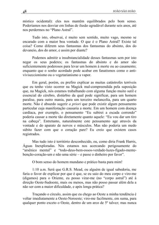 48 JOÃO SÃO JOÃO
místico ocidental): eles nos mantêm equilibrados pelo bom senso.
Poderíamos nos desviar em linhas de ilusão agradável durante seis anos, até
nos perdermos no “Plano Astral”.
Tudo isto, observai, é muito sem sentido, muito vago, mesmo se
encarado com a maior boa vontade. O que é o Plano Astral? Existe tal
coisa? Como diferem seus fantasmas dos fantasmas do absinto, dos do
devaneio, dos do amor, e assim por diante?
Podemos admitir a insubstancialidade desses fantasmas sem por isto
negar os seus poderes; os fantasmas do absinto e do amor são
suficientemente poderosos para levar um homem à morte ou ao casamento;
enquanto que o sonho acordado pode acabar em fanatismos como o anti-
viviseccionismo ou o vegetarianismo a vapor.
Em geral, porém, eu prefiro explicar as muitas catástrofes terríveis
que eu tenho visto ocorrer na Magick mal-compreendida pela suposição
que, na Magick, nós estamos trabalhando com alguma função muito sutil e
essencial do cérebro, distúrbio da qual pode significar, para um homem
paralise, para outro mania, para um terceiro melancolia, para um quarto
morte. Não é absurdo sugerir a priori que pode existir algum pensamento
particular cuja manifestação causaria a morte. Em um homem com doença
cardíaca, por exemplo, o pensamento “Eu subirei a escada correndo”
poderia causar a morte tão diretamente quanto aquele: “Eu vou dar um tiro
na cabeça”. Entretanto, naturalmente este pensamento age através da
vontade e do aparato de nervos e músculos. Mas não poderia um medo
súbito fazer com que o coração pare? Eu creio que existem casos
registrados.
Mas tudo isto é território desconhecido, ou, como diria Frank Harris,
Águas Inexploradas. Nós estamos nos acercando perigosamente do
“arsênico mental” e “todo-deus-bem-ossos-verdade-luzes-fígado-mente-
benção-coração-um e não uma série – e passe o dinheiro por favor”.
O bom senso do homem mundano e prático basta para mim!
1:10 a.m. Será que G.R.S. Mead, ou alguém de igual sabedoria, me
faria o favor de explicar por que é que, se eu saio do meu corpo e viro-me
(digamos) para o Oriente, eu posso virar-me (no “corpo astral”) até à
direção Oeste-Sudoeste, mais ou menos, mas não posso passar além dela a
não ser com a maior dificuldade, e após longa prática?
Traçando o círculo, assim que eu chego ao Oeste a minha tendência é
voltar imediatamente a Oeste-Noroeste; viro-me facilmente, em suma, para
qualquer ponto exceto o Oeste, dentro de um arco de 5º talvez; mas nunca
 