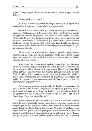 HADNU.COM 49
passando daquele ponto. Eu me treinei para fazê-lo, mas é sempre com um
esforço.
É esta experiência comum?
Eu a ligo à minha faculdade de direção, que todos os alpinistas e
viajantes que têm viajado comigo admitem, é excepcional.
Se eu deixar a minha tenda ou cabana por uma porta dando para,
digamos, o Sudoeste, aquele dia inteiro, sobre todo tipo de terreno, através
de qualquer floresta imaginável, faça bom ou mau tempo, nevoeiro,
tempestade de neve, frio de gelar, seja dia ou noite, eu sei dentro de um
arco de 5º (usualmente 2º) a direção em que estava voltado ao sair daquela
tenda ou cabana. E seu eu tiver observado essa direção na bússola,
naturalmente posso deduzir o Norte por mero julgamento de ângulo, no que
eu sou muito acurado.
Ainda mais; eu mantenho um registro mental, completamente
inconsciente, do tempo gasto numa marcha; de modo que eu posso sempre
dizer que horas são com a proximidade de cinco minutos, mais ou menos,
sem consultar meu relógio.
Mais ainda: eu tenho outro registro automático que computa
distância e direção. Suponhamos que eu comece de Scott’s e caminhe (ou
vá de carro, é tudo a mesma coisa para mim) a Haggerston Town Hall
(onde quer que Haggerston seja; mas digamos que seja N.E.), e daí a Maida
Vale. De Maida Vale eu poderia sair em linha reta de volta a Piccadilly, e
não me desviaria mais que cinco minutos a pé do caminho, salvo becos sem
saída, etc.; e eu saberia quanto estivesse perto de Scott’s outra vez, antes de
reconhecer quaisquer arredores.
Parece-me que eu tenho uma intuição da direção e comprimento da
linha A (A linha reta Acott’s – Haggerston; a despeito de quaisquer curvas,
faria pouca diferença se eu fosse via Poplar), outra intuição da linha B
(Haggerston a Maida Vale); e que obtenho a minha linha C (de volta a
Scott’s) por “trigonometria subliminal”.
Neste exemplo eu estou assumindo que nunca estivem em Londres
antes. Eu tenho executado façanhas precisamente análogas em dúzias de
cidades que me são estranhas; mesmo em labirintos de ruelas tortuosas
como Tangier ou Cairo. Eu me dou pior em Paris que em qualquer outro
lugar; creio que porque as ruas principais radiam de estrelas, e assim os
ângulos se confundem. O poder, também, dá-se mal com a vida civilizada;
dissipa-se quando vivo em cidades, revive quando eu volto à honesta
 