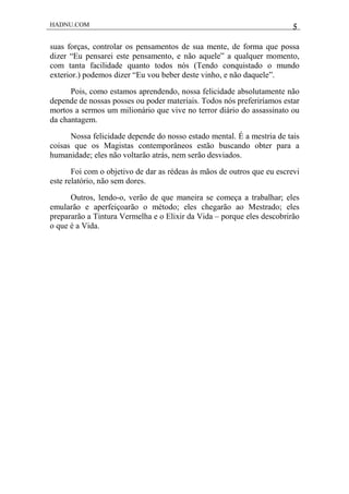 HADNU.COM 5
suas forças, controlar os pensamentos de sua mente, de forma que possa
dizer “Eu pensarei este pensamento, e não aquele” a qualquer momento,
com tanta facilidade quanto todos nós (Tendo conquistado o mundo
exterior.) podemos dizer “Eu vou beber deste vinho, e não daquele”.
Pois, como estamos aprendendo, nossa felicidade absolutamente não
depende de nossas posses ou poder materiais. Todos nós preferiríamos estar
mortos a sermos um milionário que vive no terror diário do assassinato ou
da chantagem.
Nossa felicidade depende do nosso estado mental. É a mestria de tais
coisas que os Magistas contemporâneos estão buscando obter para a
humanidade; eles não voltarão atrás, nem serão desviados.
Foi com o objetivo de dar as rédeas às mãos de outros que eu escrevi
este relatório, não sem dores.
Outros, lendo-o, verão de que maneira se começa a trabalhar; eles
emularão e aperfeiçoarão o método; eles chegarão ao Mestrado; eles
prepararão a Tintura Vermelha e o Elixir da Vida – porque eles descobrirão
o que é a Vida.
 