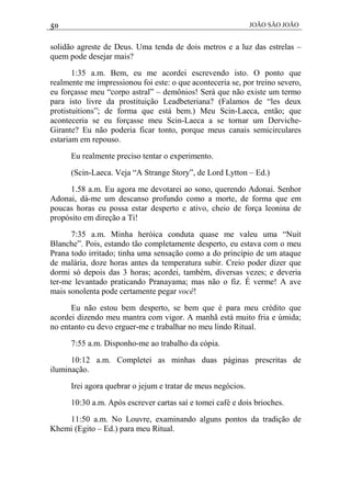 50 JOÃO SÃO JOÃO
solidão agreste de Deus. Uma tenda de dois metros e a luz das estrelas –
quem pode desejar mais?
1:35 a.m. Bem, eu me acordei escrevendo isto. O ponto que
realmente me impressionou foi este: o que aconteceria se, por treino severo,
eu forçasse meu “corpo astral” – demônios! Será que não existe um termo
para isto livre da prostituição Leadbeteriana? (Falamos de “les deux
protistuitions”; de forma que está bem.) Meu Scin-Laeca, então; que
aconteceria se eu forçasse meu Scin-Laeca a se tornar um Derviche-
Girante? Eu não poderia ficar tonto, porque meus canais semicirculares
estariam em repouso.
Eu realmente preciso tentar o experimento.
(Scin-Laeca. Veja “A Strange Story”, de Lord Lytton – Ed.)
1.58 a.m. Eu agora me devotarei ao sono, querendo Adonai. Senhor
Adonai, dá-me um descanso profundo como a morte, de forma que em
poucas horas eu possa estar desperto e ativo, cheio de força leonina de
propósito em direção a Ti!
7:35 a.m. Minha heróica conduta quase me valeu uma “Nuit
Blanche”. Pois, estando tão completamente desperto, eu estava com o meu
Prana todo irritado; tinha uma sensação como a do princípio de um ataque
de malária, doze horas antes da temperatura subir. Creio poder dizer que
dormi só depois das 3 horas; acordei, também, diversas vezes; e deveria
ter-me levantado praticando Pranayama; mas não o fiz. É verme! A ave
mais sonolenta pode certamente pegar você!
Eu não estou bem desperto, se bem que é para meu crédito que
acordei dizendo meu mantra com vigor. A manhã está muito fria e úmida;
no entanto eu devo erguer-me e trabalhar no meu lindo Ritual.
7:55 a.m. Disponho-me ao trabalho da cópia.
10:12 a.m. Completei as minhas duas páginas prescritas de
iluminação.
Irei agora quebrar o jejum e tratar de meus negócios.
10:30 a.m. Após escrever cartas saí e tomei café e dois brioches.
11:50 a.m. No Louvre, examinando alguns pontos da tradição de
Khemi (Egito – Ed.) para meu Ritual.
 