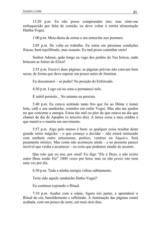 HADNU.COM 51
12:20 p.m. Eu não posso compreender isto; mas sinto-me
enfraquecido por falta de comida; eu devo voltar à estrita alimentação
Hattha-Yogui.
1:00 p.m. Meia dúzia de ostras e um entrecôte aux pommes.
2:05 p.m. De volta ao trabalho. Eu estou em péssimas condições
físicas; bem equilibrado, mas exausto. Eu mal posso caminhar ereto!
Senhor Adonai, quão longe eu vago dos jardins da Tua beleza, onde
brincam as fontes do Elixir!
2:55 p.m. Escrevi duas páginas; as páginas prévias não estavam bem
secas; de forma que devo esperar um pouco antes de iluminar.
Eu descansarei – se puder! Na posição do Enforcado.
4:30 p.m. Logo caí no sono e permaneci nele.
É inútil persistir... No entanto eu persisto.
5:40 p.m. Eu estava sentindo tanto frio que fui ao Dôme e tomei
leite, café e um sanduíche, comidos em estilo Yogui. Mas não me ajudou
no que concerne a energia. Estou tão mal ou pior do que estava no dia que
chamei de dia de Apophis (o terceiro dia). A única coisa a meu crédito é
que mantive o mantra em movimento.
5:57 p.m. Algo pelo menos é bom: se qualquer coisa resultar deste
grande retiro mágicko – o que começo a duvidar – não estará misturado
com nenhum outro entusiasmo, poético, venéreo ou báquico. Será
puramente místico. Mas como não aconteceu ainda – e no presente parece
incrível que venha a acontecer – eu creio que podemos mudar de assunto.
Que tolo que eu sou, por sinal! Eu digo “Ele é Deus, e não existe
outro Deus senão Ele” 1800 vezes por hora; mas eu não penso isto nem
uma vez por dia.
6:30 p.m. Toda a minha energia voltou subitamente.
Teria sido aquele sanduíche Hatha-Yogui?
Eu continuo copiando o Ritual.
7:10 p.m. Acabei com a cópia. Agora irei jantar, e aprenderei o
Ritual de cór, humildemente e refletindo. A iluminação das páginas estará
acabada, com um pouco de sorte, em mais dois dias.
 