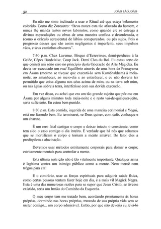 52 JOÃO SÃO JOÃO
Eu não me sinto inclinado a usar o Ritual até que esteja belamente
colorido. Como diz Zoroastro: “Deus nunca esta tão afastado do homem, e
nunca lhe manda tantos novos labirintos, como quando ele se entrega a
divinas especulações ou obras de uma maneira confusa e desordenada, e
(como o oráculo acrescenta) de lábios conspurcados, ou pés sujos. Pois o
progresso desses que são assim negligentes é imperfeito, seus impulsos
vãos, e seus caminhos obscuros”.
7:40 p.m. Chez Lavenue. Bisque d’Ecrevisses, demi-perdreau à la
Gelée, Cêpes Bordelaise, Coup Jack. Demi Clos du Roi. Eu estou certo de
que cometi um sério erro no princípio desta Operação de Arte Mágicka. Eu
devia ter executado um real Equilíbrio através de uma hora de Pranayama
em Ásana (mesmo se tivesse que executá-lo sem Kumbhakham) à meia-
noite, ao amanhecer, ao meio-dia e ao entardecer, e eu não deveria ter
permitido que coisa alguma nos céus acima de mim, ou na terra sob mim,
ou nas águas sobre a terra, interferisse com sua devida execução.
Em vez disso, eu achei que era um tão grande sujeito que pôr-me em
Ásana por alguns minutos toda meia-noite e o resto vai-de-qualquer-jeito,
seria suficiente. Eu estou bem punido.
8:30 p.m. Esta comida, ingerida de uma maneira cerimonial e Yogui,
está me fazendo bem. Eu terminarei, se Deus quiser, com café, conhaque e
um charuto.
É um erro fatal castigar o corpo e deixar intacto o consciente, como
tem sido o caso comigo o dia inteiro. É verdade que há nós que achamos
que se mortificam o corpo e tornam a mente amável. De fato: eles a
predispõem a alucinação.
Devemos usar métodos estritamente corporais para domar o corpo;
estritamente mentais para controlar a mente.
Esta última restrição não é tão vitalmente importante. Qualquer arma
é legítima contra um inimigo público como a mente. Nem mercê nem
trégua para ela!
E o contrário, usar as forças espirituais para adquirir saúde física,
como certas pessoas tentam fazer hoje em dia, é a mais vil Magick Negra.
Esta é uma das numerosas razões para se supor que Jesus Cristo, se tivesse
existido, seria um Irmão do Caminho da Esquerda.
O meu corpo tem me tratado bem, acordando prontamente às horas
próprias, dormindo nas horas próprias, tratando de sua própria vida sem se
meter comigo... um corpo admirável. Então, por que não deveria eu levá-lo
 