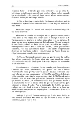 54 JOÃO SÃO JOÃO
descansar bem” – e percebi que seria impossível. Eu já estou tão
enfronhado nesta Operação que volvendo os olhos sobre o ombro, a estrada
que seguira já não vi. Eu devo sair daqui ou um Adepto ou um maníaco.
Graças ao Senhor por isto! Poupa trabalho.
10:20 p.m. Despi-me e vesti o Robe. Farei uma Aspiração na posição
do Enforcado, esperando sentir-me descansado e bem disposto ao bater da
meia-noite.
O Incenso chegou de Londres; e eu sinto que seus efeitos mágickos
são muito favoráveis.
Ó criatura de Incenso! Eu te conjuro por Ele que está sentado sobre o
Trono Santo e vive e reina para sempre como a Balança da Justiça e da
Verdade, para que confortes e exaltes minha alma com teu perfume, de
forma que eu possa ser completamente dedicado nesta Obra de Invocação
de meu Senhor Adonai; de forma que eu possa executá-la por completo,
contemplando-O face a face – como está escrito, “Antes que houvesse
equilíbrio, Face não contemplava Face” – sim, sendo completamente
absorvido em Sua Glória inefável – sim, tornando-me Aquilo de que não
existe Imagem quer na palavra ou no pensamento.
10:55 p.m. Que mundo cansativo este em que vivemos! Eu mal fui
fazer alguns comentários de elogios sobre meu corpo quando de repente
tudo está errado com ele, e dois grãos de Cáscara Sagrada são necessários
ao seu bem-estar!
Eu quisera saber onde estou! Eu não reconheço de forma alguma o
Caminho que estou percorrendo; não parece ser um Caminho
absolutamente. Tanto quanto posso ver, eu estou boiando ao léu sem leme
nem velas em um mar sem margens – o Falso Mar dos Qliphoth. Pois em
minha estupidez eu comecei a tentar um certo ritual da Má Magick, assim
chamada... não má na verdade, pois apenas é mau (em certo senso) aquilo
que não leva a Adonai. (Em outro senso, tudo é mau que não seja Adonai.)
E naturalmente eu tive a insana idéia de que este ritual serviria para
estimular a minha devoção. Para a informação do Z.A.M., eu posso
explicar que este ritual pertence a Saturno em Libra; e, se bem que
suficientemente correto em seu próprio plano, é um demônio de cara-de-
cão nesta operação.
Será que é, porém? Eu estou tão cego que já não posso decidir os
mais simples problemas. Ou então, eu vejo tão bem, e estou tão bem
equilibrado, que eu vejo os dois.
 