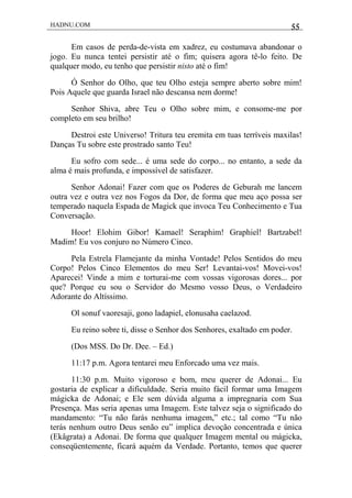 HADNU.COM 55
Em casos de perda-de-vista em xadrez, eu costumava abandonar o
jogo. Eu nunca tentei persistir até o fim; quisera agora tê-lo feito. De
qualquer modo, eu tenho que persistir nisto até o fim!
Ó Senhor do Olho, que teu Olho esteja sempre aberto sobre mim!
Pois Aquele que guarda Israel não descansa nem dorme!
Senhor Shiva, abre Teu o Olho sobre mim, e consome-me por
completo em seu brilho!
Destroi este Universo! Tritura teu eremita em tuas terríveis maxilas!
Danças Tu sobre este prostrado santo Teu!
Eu sofro com sede... é uma sede do corpo... no entanto, a sede da
alma é mais profunda, e impossível de satisfazer.
Senhor Adonai! Fazer com que os Poderes de Geburah me lancem
outra vez e outra vez nos Fogos da Dor, de forma que meu aço possa ser
temperado naquela Espada de Magick que invoca Teu Conhecimento e Tua
Conversação.
Hoor! Elohim Gibor! Kamael! Seraphim! Graphiel! Bartzabel!
Madim! Eu vos conjuro no Número Cinco.
Pela Estrela Flamejante da minha Vontade! Pelos Sentidos do meu
Corpo! Pelos Cinco Elementos do meu Ser! Levantai-vos! Movei-vos!
Aparecei! Vinde a mim e torturai-me com vossas vigorosas dores... por
que? Porque eu sou o Servidor do Mesmo vosso Deus, o Verdadeiro
Adorante do Altíssimo.
Ol sonuf vaoresaji, gono ladapiel, elonusaha caelazod.
Eu reino sobre ti, disse o Senhor dos Senhores, exaltado em poder.
(Dos MSS. Do Dr. Dee. – Ed.)
11:17 p.m. Agora tentarei meu Enforcado uma vez mais.
11:30 p.m. Muito vigoroso e bom, meu querer de Adonai... Eu
gostaria de explicar a dificuldade. Seria muito fácil formar uma Imagem
mágicka de Adonai; e Ele sem dúvida alguma a impregnaria com Sua
Presença. Mas seria apenas uma Imagem. Este talvez seja o significado do
mandamento: “Tu não farás nenhuma imagem,” etc.; tal como “Tu não
terás nenhum outro Deus senão eu” implica devoção concentrada e única
(Ekâgrata) a Adonai. De forma que qualquer Imagem mental ou mágicka,
conseqüentemente, ficará aquém da Verdade. Portanto, temos que querer
 