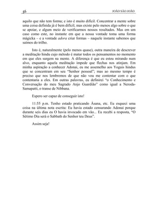 56 JOÃO SÃO JOÃO
aquilo que não tem forma; e isto é muito difícil. Concentrar a mente sobre
uma coisa definida já é bem difícil; mas existe pelo menos algo sobre o que
se apoiar, e algum meio de verificarmos nossos resultados. Mas em um
caso como este, no instante em que a nossa vontade toma uma forma
mágicka – e a vontade adora criar formas – naquele instante sabemos que
saímos do trilho.
Isto é, naturalmente (pelo menos quase), outra maneira de descrever
a meditação hindu cujo método é matar todos os pensamentos no momento
em que eles surgem na mente. A diferença é que eu estou mirando num
alvo, enquanto aquela meditação impede que flechas nos atinjam. Em
minha aspiração a conhecer Adonai, eu me assemelho aos Yoguis hindus
que se concentram em seu “Senhor pessoal”; mas ao mesmo tempo é
preciso que nos lembremos de que não vou me contentar com o que
contentaria a eles. Em outras palavras, eu definirei “o Conhecimento e
Conversação do meu Sagrado Anjo Guardião” como igual a Neroda-
Samapatti, o transe de Nibbana.
Espero ser capaz de conseguir isto!
11:55 p.m. Tenho estado praticando Ásana, etc. Eu esqueci uma
coisa na última nota escrita: Eu havia estado censurando Adonai porque
durante seis dias eu O havia invocado em vão... Eu recebi a resposta, “O
Sétimo Dia será o Sabbath do Senhor teu Deus”.
Assim seja!
 