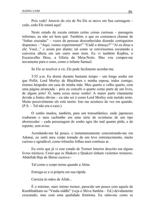 HADNU.COM 59
Pois vede! Através do céu de Nu Ele se move em Sua carruagem –
cedo, cedo Ele estará aqui!
Neste estado de escuta entram certas coisas curiosas – passagens
informes, eu não sei bem quê. Também, o que eu costumava chamar de
“linhas cruzadas” – vozes de pessoas desconhecidas dizendo corriqueiros
disparates – “Aqui, vamos experimentar!” “Cadê o almoço?” “Aí eu disse a
ele: Você...” e assim por diante; tal como se estivéssemos escutando a
conversa alheia em um carro num trem. Eu vi também Kephra, o
Escaravelho Deus, a Glória da Meia-Noite. Mas vou compor-me
novamente para o sono, como o infante Samuel.
Se Ele se resolver a vir, Ele pode facilmente acordar-me.
3:55 a.m. Eu dormi durante bastante tempo – um longo sonho em
que Pollit, Lord Morley de Blackburn e minha esposa, todos comigo,
éramos hóspedes em casa de minha mãe. Meu quarto o velho quarto, com
uma página arrancada – pois eu concebi o quarto como parte de um livro,
de algum jeito! Ó, tanta coisa nesse sonho! A maior parte claramente
devida a fontes óbvias – eu não sei é como Lord Morley está metido nisto.
Muito possivelmente ele está morto. Isto me acontece de vez em quando.
(P.S. – Tal não era o caso.)
O sonho mudou, também, para um transatlântico, onde japoneses
roubaram o meu cachimbo em uma série de aventuras de um tipo
aborrecedor – cada personagem do sonho agiu tão mal quanto pôde, e de
repente, sem aviso.
Acordando-me há pouco, e instantaneamente concentrando-me em
Adonai, eu senti meu corpo tomado de um leve estremecimento, muito
curioso e agradável, como trêmulas folhas num contínuo ar.
Eu creio que já vi este estado de Tremor Interior descrito em alguns
livros místicos. Creio que os Shakers e Quakers tinham violentos tremores.
Abdullah Haji de Shiraz escreve:-
Tal como o corpo treme quando a Alma
Entrega-se a si própria em sua rápida
Carreira às mãos de Allah...
É o mínimo, mais íntimo tremor, parecido um pouco com aquele de
Kumbhakham ou “Vindu-siddhi” (veja o Shiva Sanhita – Ed.) devidamente
executado; mas com uma qualidade feminina. Eu sinto-me como se
 