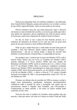 6
PRÓLOGO
Pareceu-me apropriado fazer um relatório cuidadoso, e até elaborado,
deste Grande Retiro Mágicko, porque pela primeira vez eu tenho a certeza
de que obterei algum Resultado. Antes eu nunca pude ter tal certeza.
Prévios relatórios meus por esta razão pareceram vagos e obscuros
até mesmo ao mais instruído dos escribas; e eu receio que ainda aqui todo o
meu talento de expressão e prévia experiência me serão de pouco auxílio,
de forma que a parte mais importante do relatório ficará em branco.
Eu não sei dizer se isto é parte do meu Kamma pessoal, ou a
influência do Equinócio de Outono (L.N.); mas tem sido em geral nesta
época do ano que ocorrem os meus melhores Resultados.
Pode ser que a saúde física que o verão induz em mim (não gosto de
umidade e frio) faça florescer aquela espécie particular de Energia –
Sammaváyamo – que dá, ao mesmo tempo, o desejo de executar mais
definida e exclusivamente a Grande Obra, e a capacidade de sucesso.
Em qualquer caso, é notável que eu nasci em Outubro (1875); sofri o
terrível transe místico que me levou ao Caminho em Outubro (1881);
solicitei admissão à A. D.em outubro (1898); abri meu templo em
Boleskine em Outubro (1899); recebi os mistérios de L.I.L. e obtive o Grau
de 6º=5º em Outubro (1900); obtive os primeiros verdadeiros resultados
místicos em Outubro (1901); desembarquei no Egito pela primeira vez em
outubro (1902); deixei Rose pela primeira vez em Outubro (1904); escrevi
o B-i-M em Outubro (1905) – e obtive o Grau de 7º=4º; recebi a Grande
Iniciação em Outubro de 1906; e em prosseguimento, recebi LXV, VII, etc.
em Outubro de 1907.
Portanto, nos últimos dias de setembro de 1908 eu começo a coligir e
dirigir meus pensamentos; gentilmente, sutilmente, persistentemente,
voltando-os todos à questão de retiro e comunhão com aquilo que eu
convencionei chamar o Sagrado Anjo Guardião, cuja Conversação e
Conhecimento eu tenho querido, e em maior ou menor medida tenho
usufruído, há Dez Anos.
Terríveis têm sido os ordálios do Caminho; tenho perdido tudo que
possuía, e tudo que amava, tal como no Começo eu ofereci Tudo por Nada,
 