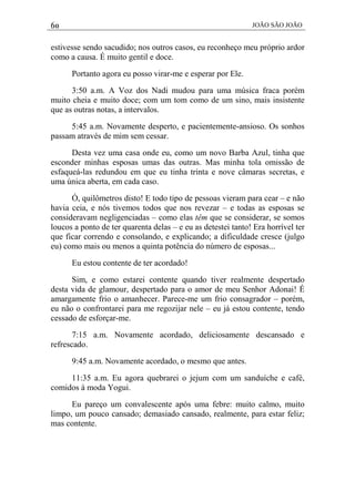 60 JOÃO SÃO JOÃO
estivesse sendo sacudido; nos outros casos, eu reconheço meu próprio ardor
como a causa. É muito gentil e doce.
Portanto agora eu posso virar-me e esperar por Ele.
3:50 a.m. A Voz dos Nadi mudou para uma música fraca porém
muito cheia e muito doce; com um tom como de um sino, mais insistente
que as outras notas, a intervalos.
5:45 a.m. Novamente desperto, e pacientemente-ansioso. Os sonhos
passam através de mim sem cessar.
Desta vez uma casa onde eu, como um novo Barba Azul, tinha que
esconder minhas esposas umas das outras. Mas minha tola omissão de
esfaqueá-las redundou em que eu tinha trinta e nove câmaras secretas, e
uma única aberta, em cada caso.
Ó, quilômetros disto! E todo tipo de pessoas vieram para cear – e não
havia ceia, e nós tivemos todos que nos revezar – e todas as esposas se
consideravam negligenciadas – como elas têm que se considerar, se somos
loucos a ponto de ter quarenta delas – e eu as detestei tanto! Era horrível ter
que ficar correndo e consolando, e explicando; a dificuldade cresce (julgo
eu) como mais ou menos a quinta potência do número de esposas...
Eu estou contente de ter acordado!
Sim, e como estarei contente quando tiver realmente despertado
desta vida de glamour, despertado para o amor de meu Senhor Adonai! É
amargamente frio o amanhecer. Parece-me um frio consagrador – porém,
eu não o confrontarei para me regozijar nele – eu já estou contente, tendo
cessado de esforçar-me.
7:15 a.m. Novamente acordado, deliciosamente descansado e
refrescado.
9:45 a.m. Novamente acordado, o mesmo que antes.
11:35 a.m. Eu agora quebrarei o jejum com um sanduíche e café,
comidos à moda Yogui.
Eu pareço um convalescente após uma febre: muito calmo, muito
limpo, um pouco cansado; demasiado cansado, realmente, para estar feliz;
mas contente.
 