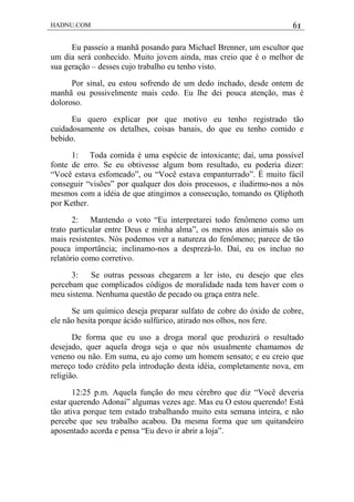 HADNU.COM 61
Eu passeio a manhã posando para Michael Brenner, um escultor que
um dia será conhecido. Muito jovem ainda, mas creio que é o melhor de
sua geração – desses cujo trabalho eu tenho visto.
Por sinal, eu estou sofrendo de um dedo inchado, desde ontem de
manhã ou possivelmente mais cedo. Eu lhe dei pouca atenção, mas é
doloroso.
Eu quero explicar por que motivo eu tenho registrado tão
cuidadosamente os detalhes, coisas banais, do que eu tenho comido e
bebido.
1: Toda comida é uma espécie de intoxicante; daí, uma possível
fonte de erro. Se eu obtivesse algum bom resultado, eu poderia dizer:
“Você estava esfomeado”, ou “Você estava empanturrado”. É muito fácil
conseguir “visões” por qualquer dos dois processos, e iludirmo-nos a nós
mesmos com a idéia de que atingimos a consecução, tomando os Qliphoth
por Kether.
2: Mantendo o voto “Eu interpretarei todo fenômeno como um
trato particular entre Deus e minha alma”, os meros atos animais são os
mais resistentes. Nós podemos ver a natureza do fenômeno; parece de tão
pouca importância; inclinamo-nos a desprezá-lo. Daí, eu os incluo no
relatório como corretivo.
3: Se outras pessoas chegarem a ler isto, eu desejo que eles
percebam que complicados códigos de moralidade nada tem haver com o
meu sistema. Nenhuma questão de pecado ou graça entra nele.
Se um químico deseja preparar sulfato de cobre do óxido de cobre,
ele não hesita porque ácido sulfúrico, atirado nos olhos, nos fere.
De forma que eu uso a droga moral que produzirá o resultado
desejado, quer aquela droga seja o que nós usualmente chamamos de
veneno ou não. Em suma, eu ajo como um homem sensato; e eu creio que
mereço todo crédito pela introdução desta idéia, completamente nova, em
religião.
12:25 p.m. Aquela função do meu cérebro que diz “Você deveria
estar querendo Adonai” algumas vezes age. Mas eu O estou querendo! Está
tão ativa porque tem estado trabalhando muito esta semana inteira, e não
percebe que seu trabalho acabou. Da mesma forma que um quitandeiro
aposentado acorda e pensa “Eu devo ir abrir a loja”.
 