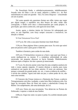 62 JOÃO SÃO JOÃO
Na fraseologia hindu, a substância-pensamento, trabalhosamente
forçada estes dá todos a um só canal, adquiriu o hábito (i.e., de fluir
naturalmente no canal em questão – Ed.). Eu estou Ekâgrata – concentrado
em um só ponto.
Tal como quando nós queremos formar um sifão: temos que sugar
por algum tempo; o equilíbrio nos dois braços do tubo, tendo sido
conseguido, o fluído corre doce e silenciosamente por conta própria. A
gravitação, que estava contra nós, está agora do nosso lado.
Assim, agora, o destino inteiro do Universo foi sobrepujado por
mim; eu sou impelido, com força sempre crescente e irresistível, em
direção a Adonai.
Vi Veri Vniversvm Vivvs Vici!
12:57 p.m. De volta a casa para iluminar meu lindo Ritual.
3:30 p.m. Duas páginas feitas e postas para secar. Eu creio que sairei
para um passeio curto e para gozar o lindo Sol.
Também à farmácia, para cuidar do meu dedo.
4:05 p.m. O farmacêutico recusou-se a fazer o que quer que fosse; e
assim mediquei-me eu mesmo. É a romântica enfermidade de unha
encravada; um pequeno abscesso se havia formado. Diabolicamente
doloroso após a limpeza. Irei dar o passeio já mencionado.
4:17 p.m. Eu deveria anotar como hoje há uma completa ausência de
todo o nosso aparato mágicko. O mantra diminui a marcha para (uma
estimativa) um quarto do seu ritmo anterior. O resto em uníssono. Isto
porque a sensação de grande poder, etc. etc., é mera evidência de conflito –
o trovão dos canhões. Agora está tudo em paz; o calmo poder do rio, não
mais uma torrente.
O Concurso das Forças tornou-se a Harmonia das Forças; a palavra
Tetragrammaton está dita e acabada; a santa letra Shin [w]desceu nela. Em
lugar do trovejante Deus do Sinai nós temos a adormecida Criança de
Belém. Um cumprimento, não uma destruição, da Lei.
4:45 p.m. Estou em casa novamente. Vou deitar-me na Postura do
Enforcado, e esperar a vinda de meu Senhor.
6:00 p.m. Ergui-me outra vez para ir jantar. Eu cochilei durante parte
do tempo.
 