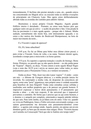 64 JOÃO SÃO JOÃO
tremendamente. É facílimo não prestar atenção a sons, etc., quando estava
me concentrando em Magick ativa: eu executei todas as minhas evocações
de principiante em Chancery Lane. Mas agora estou deliberadamente
abrindo todas as avenidas dos sentidos para admitir Adonai.
Destruímos o nosso próprio Círculo Mágicko. Aquele grande
Edifício inteiro é derrubado... Portanto, eu estou num buraco pior que
qualquer outro em que já estive – e acabo de perceber o fato. Uma pisada lá
fora no pavimento é a mais aguda agonia – porque não é Adonai. Minha
audição, normalmente não muito boa, está intensamente aguçada; e eu
estou a dez metros dos bondes do Boulevard Montparnasse, na hora de
maior movimento da noite...
E a Visconti é capaz de aparecer!
Eli, Eli, lama sabacthani!
8:45 p.m. Eu fui ao Dôme para beber meu último citron pressé, e
para evitar a Visconti. Estou de volta, e na cama. Tentarei dormir agora,
acordando a tempo para a meia-noite e as horas quietas.
8:53 p.m. Eu suportei a suprema tentação e assalto do Inimigo. Desta
forma. Primeiro, eu percebi que eu não queria dormir – eu não podia parar
de “Esperar”. Depois, eu disse, “Como ontem à noite aquele Ritual Negro
(veja a nota das 10:55 p.m.) serviu ao menos para voltar todos os meus
pensamentos para o Pensamento Único, eu o tentarei novamente...”
Então eu disse: “Não, fazer isso não é pura ‘espera’”. E então – como
um raio – o Abismo da Voragem abriu-se, e a minha posição inteira foi
invertida. Eu contemplei a minha vida, do despontar da consciência até
agora, como uma “pose” gigantesca; meu próprio amor à verdade assumido
para benefício do meu biógrafo! Todas estas estranhas coisas sofridas e
usufruídas sem melhor propósito que o de parecer um grande homem. É
impossível expressar o horror deste pensamento; é O pensamento que
trucida a alma – e não tem resposta. É tão universal que é impossível
provarmos o contrário. De forma que é preciso que eu aja como homem, e
o domine e o aniquile por completo, enterrando-o naquele pútrido inferno
de que saiu. Para sorte minha, eu já lidara com ele antes. Uma vez, quando
eu vivia em Paddington, Jones e Fuller estiveram conversando comigo, e ao
saírem generosamente me deixaram este pensamento-demônio como
dádiva – a agonia está comigo ainda. Aquele, porém, era apenas um jovem
demônio gentil, se bem que do mesmo mau sangue. Dizia: “Existirá mesmo
um Caminho ou Consecução? Será que não te iludiste este tempo todo?”
 