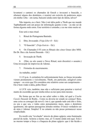 66 JOÃO SÃO JOÃO
levantarei e cantarei os chamados de Enoch e invocarei o Inascido, e
afastarei alguns dos demônios, e reunirei um exército de poderosos anjos
em minha volta – em suma, bancarei ainda outro tipo de idiota, talvez?
Não importa, eu o farei. Não é má idéia pedir a Thoth que me mande
Taphtatharath com um pouco de informação quanto à rota – eu não sei de
forma alguma onde estou. Este território é estranho, e eu me sinto muito só.
Este será o meu ritual.
1. Ritual do Pentagrama Banindo.
2. Dito, Invocando. (Veja Líber O – Ed.)
3. “O Inascido”. (Veja Goécia – Ed.)
4. Os Chamados I-VI com os Rituais dos cinco Graus (dos MSS.
Do Dr. Dee e da Aurora Dourada – Ed.)
5. Invocação de Thoth.
6. (Não; eu não usarei o Novo Ritual, nem discutirei o assunto.)
Uma invocação de improviso de Adonai.
7. Fórmulas de encerramento.
Ao trabalho, então!
11:15 p.m. A cerimônia foi suficientemente bem; as forças invocadas
vieram prontamente e visivelmente; Thoth, em particular, amigável como
sempre – eu creio que Ele considera este relatório como um cumprimento –
Ele é bem vindo à idéia, pobre Deus!
A LVX veio, também; mas não o suficiente para penetrar o terrível
manto de escuridão que por minha tolice eu teci para mim mesmo.
De forma que no fim eu me achei sobre o chão, tal qual a Cruche
Cassée Danaide de Rodin... Como eu deveria ter estado no começo! Bem,
uma coisa eu consegui (de novo!): isto é, que quando tudo está dito e feito,
eu sou o que sou, e todos estes pensamentos meus, anjos e demônios
igualmente, são apenas passageiras atitudes minhas. O único verdadeiro ser
de mim é Adonai. Simples! E no entanto eu não posso permanecer nessa
simplicidade.
Eu recebi esta “revelação” através do plano egípcio; uma iluminação
parcial da razão. Aclarou a mente; mas, ai! A mente ainda está aqui. Esta é
ao mesmo tempo a força e a fraqueza do plano egípcio: que é tão lúcido e
 