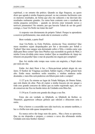 HADNU.COM 67
espiritual, e no entanto tão prático. Quando eu digo fraqueza, eu quero
dizer que agrada à minha fraqueza pessoal: eu me contento facilmente com
os menores resultados, de forma que eles me seduzem e me desviam dos
resultados realmente grandes. Eu estou bem contente com o resultado da
minha pequena cerimônia – quando eu deveria estar tomando novos e
terríveis juramentos! No entanto, por que haveria Tahuti de ser tão gentil
comigo, e Asar Un-Nefer me tratar tão mal?
A resposta vem diretamente do próprio Tahuti: Porque tu aprendeste
a escrever perfeitamente, mas ainda não te ensinaste a sofrer.
Bem verdade, a parte final!
Asar Un-Nefer, tu Feito Perfeito, ensina-me Teus mistérios! Que
meus membros sejam despedaçados por Set e devorados por Sebek e
Typhon! Que meu sangue seja derramado sobre o Nilo, e minha carne seja
dada para Besz comer! Que meu Phallus seja escondido na goela de Mati, e
minha Coroa dividida entre meus irmãos! Que as mandíbulas de Apep me
triturem em peçonha! Que o mar de peçonha me engula por completo!
Que Asi minha mãe rompa suas vestes em angústia, e Nepti chore
por mim em vão.
Então Asi dará Hoor à luz, e Heru-pa-kraat pulará alegre do seu
útero. O Senhor de Vingança acordará; Sekhet rugirá, e Pasht gritará bem
alto. Então meus membros serão reunidos, e minhas ataduras serão
desatadas; e meu khu será poderoso em Khem para todo o sempre!
11:37 p.m. Eu retorno ao lugar da Tríade Maligna, de Ommo Satan,
que está diante do altar. Para ali expiar a minha loucura em me apagar a
todo esse grande concurso de idéias que eu tenho registrado aqui, em vez
de conservar-me fixo no bastão único de Unidade-com-Meu-Ser.
11:54 p.m. E assim este grande dia chega a seu fim.
Estes são em verdade os Qliphoth, os Qliphoth de Kether, os
Thaumiel, gigantescas cabeças gêmeas que odeiam e dilaceram uma à
outra.
Pois o horror e a escuridão tem sido incríveis; no entanto também, a
luz e o brilho tem sido quase insuportáveis.
Eu nunca estive tão longe nem tão perto... Mas a hora se aproxima.
Que eu me disponha e prepare, e comece o novo dia afirmando minha
Unidade com meu Senhor Adonai!
 