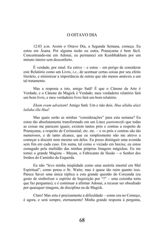 68
O OITAVO DIA
12.03 a.m. Assim o Oitavo Dia, a Segunda Semana, começa. Eu
estou em Ásana. Por alguma razão ou outra, Pranayama é bem fácil.
Concentrando-me em Adonai, eu permaneci em Kumbhakham por um
minuto inteiro sem desconforto.
É verdade, por sinal. Eu estive – e estou – em perigo de considerar
este Relatório como um Livro, i.e., de acentuar certas coisas por seu efeito
literário, e minimizar a importância de outras que são menos amáveis a um
tal tratamento.
Mas a resposta a isto, amigo Satã! É que o Cânone da Arte é
Verdade, e o Cânone da Magick é Verdade; meu verdadeiro relatório fará
um bom livro, e meu verdadeiro livro fará um bom relatório.
Ekam evam advaitam! Amigo Satã. Um e não dois. Hua allahu alazi
lailaha illa Hua!
Mas quais serão as minhas “considerações” para esta semana? Eu
estou tão absolutamente transformado em um Lince pantomorfo que todas
as coisas me parecem iguais; existem tantos prós e contras a respeito de
Pranayama, a respeito de Cerimonial, etc. etc. – e os prós e contras são tão
numerosos, e de tanto alcance, que eu simplesmente não me atrevo a
começar a discutir nem mesmo um deles. Eu posso distinguir uma avenida
sem fim em cada caso. Em suma, tal como o viciado em haxixe, eu estou
esmagado pela multidão das minhas próprias Imagens mágickas. Eu me
tornei o grande Magista – Mayan, o Fabricante de Ilusão – o Senhor dos
Irmãos do Caminho da Esquerda.
Eu não “levo minha iniqüidade como uma auréola imortal em Mal
Espiritual”, como pensa o Sr. Waite; mas é quase tão ruim quanto isso.
Parece haver uma única réplica a esta grande questão do Corcunda (eu
gosto de simbolizar o espírito de Inquisição por “?” – uma coisinha torta
que faz perguntas); e é continuar a afirmar Adonai, a recusar ser obsediado
por quaisquer imagens, de disciplina ou de Magick.
Claro! Mas esta é precisamente a dificuldade – como era no Começo,
é agora, e será sempre, eternamente! Minha grande resposta à pergunta,
 