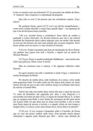 HADNU.COM 69
Como se tornará você um milionário? É: Eu possuirei um milhão de libras.
A “resposta” não é resposta; é a reprodução da pergunta.
Que tolo eu sou! E há pessoas que me consideram esperto. Ergo,
talvez!
De qualquer forma, agora (12:37 a.m.) irei dormir tranqüilamente –
como estou sempre dizendo, e nunca faço quando digo! – na esperança de
que a luz do dia possa trazer conselho.
7:40 a.m. Acordei fresco e confortável. Sono cheio de sonhos e
quebrado a curtos intervalos. Eu deveria observar que isto é um notável
resultado do forjamento desta cadeia mágicka; pois em minha vida normal
eu sou um dos homens de sono mais pesado que se possa imaginar. Nove
horas sólidas sem me mexer é o meu irreduzível mínimo.
9:10 a.m. Tendo executado uma hora de iluminação do Novo Ritual,
irei quebrar meu jejum com café e brioche, e depois irei ao atelier de
Michael Brenner.
12:15 p.m. Passei a manhã modelando Siddhásana – uma tarefa mais
difícil que parecera. Muito como A tarefa!
Mas eu continuei com o mantra, e fiz algumas reflexões sobre
Kamma.
Eu agora tomarei um café e sanduíche à moda Yogui, e retornarei à
minha iluminação do Ritual.
No deserto da minha alma, onde nenhuma erva cresce, corre ainda
uma pequenina fonte. Eu tenho ainda um fito único, pelo menos no senso
menos elevado de que eu não sinto nenhum desejo ou ambição além deste
de realizar a Grande Obra.
Estéril tem sido esta minha alma, nestes três anos e meio de seca (os
3½ anéis de Kundalini são sugeridos por isto); e este Ekâgrata é a
nuvenzinha em forma de mão (Yod, o Lingam do Grande Shiva). E, se bem
que eu arregaço meu Robe e corro diante da carruagem do Rei para entrar
em Jezreel, pode ser que antes que eu atinja esses portões o céu se torne
uma flama negra de nuvens e trovões, e a espada violeta do raio rompa o
túrgido útero, e a chuva, como uma criança nova, talvez dance no deserto!
12:58 p.m. A Luz começa a despontar sobre o Caminho; de forma
que eu vejo um pouco melhor onde estou. Esta jornada inteira parece
submetida a alguma outra fórmula que IAO – talvez uma fórmula do
 