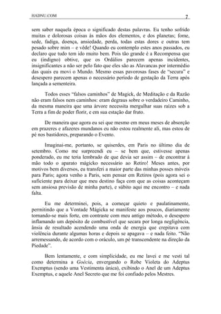 HADNU.COM 7
sem saber naquela época o significado destas palavras. Eu tenho sofrido
muitas e dolorosas coisas às mãos dos elementos, e dos planetas; fome,
sede, fadiga, doença, ansiedade, perda, todas estas dores e outras tem
pesado sobre mim – e vêde! Quando eu contemplo estes anos passados, eu
declaro que tudo tem ido muito bem. Pois tão grande é a Recompensa que
eu (indigno) obtive, que os Ordálios parecem apenas incidentes,
insignificantes a não ser pelo fato que eles são as Alavancas por intermédio
das quais eu movi o Mundo. Mesmo essas pavorosas fases de “secura” e
desespero parecem apenas o necessário período de gestação da Terra após
lançada a sementeira.
Todos esses “falsos caminhos” de Magick, de Meditação e da Razão
não eram falsos nem caminhos: eram degraus sobre o verdadeiro Caminho,
da mesma maneira que uma árvore necessita mergulhar suas raízes sob a
Terra a fim de poder florir, e em sua estação dar fruto.
De maneira que agora eu sei que mesmo em meus meses de absorção
em prazeres e afazeres mundanos eu não estou realmente ali, mas estou de
pé nos bastidores, preparando o Evento.
Imaginai-me, portanto, se quiserdes, em Paris no último dia de
setembro. Como me surpreendi eu – se bem que, estivesse apenas
ponderado, eu me teria lembrado de que devia ser assim – de encontrar à
mão todo o aparato mágicko necessário ao Retiro! Meses antes, por
motivos bem diversos, eu transferi a maior parte das minhas posses móveis
para Paris; agora venho a Paris, sem pensar em Retiros (pois agora sei o
suficiente para deixar que meu destino faça com que as coisas aconteçam
sem ansiosa previsão de minha parte), e súbito aqui me encontro – e nada
falta.
Eu me determinei, pois, a começar quieto e paulatinamente,
permitindo que a Vontade Mágicka se manifeste aos poucos, diariamente
tornando-se mais forte, em contraste com meu antigo método, o desespero
inflamando um depósito de combustível que secara por longa negligência,
ânsia de resultado acendendo uma onda de energia que crepitava com
violência durante algumas horas e depois se apagava – e nada feito. “Não
arremessando, de acordo com o oráculo, um pé transcendente na direção da
Piedade”.
Bem lentamente, e com simplicidade, eu me lavei e me vesti tal
como determina a Goécia, envergando o Robe Violeta do Adeptus
Exemptus (sendo uma Vestimenta única), exibindo o Anel de um Adeptus
Exemptus, e aquele Anel Secreto que me foi confiado pelos Mestres.
 