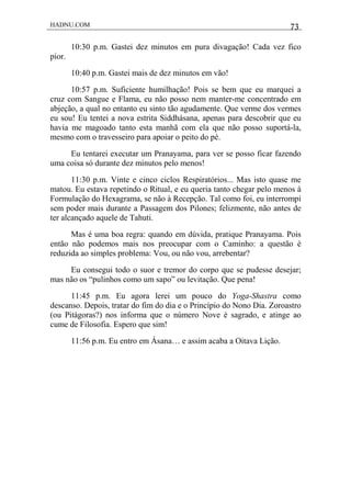 HADNU.COM 73
10:30 p.m. Gastei dez minutos em pura divagação! Cada vez fico
pior.
10:40 p.m. Gastei mais de dez minutos em vão!
10:57 p.m. Suficiente humilhação! Pois se bem que eu marquei a
cruz com Sangue e Flama, eu não posso nem manter-me concentrado em
abjeção, a qual no entanto eu sinto tão agudamente. Que verme dos vermes
eu sou! Eu tentei a nova estrita Siddhásana, apenas para descobrir que eu
havia me magoado tanto esta manhã com ela que não posso suportá-la,
mesmo com o travesseiro para apoiar o peito do pé.
Eu tentarei executar um Pranayama, para ver se posso ficar fazendo
uma coisa só durante dez minutos pelo menos!
11:30 p.m. Vinte e cinco ciclos Respiratórios... Mas isto quase me
matou. Eu estava repetindo o Ritual, e eu queria tanto chegar pelo menos à
Formulação do Hexagrama, se não à Recepção. Tal como foi, eu interrompi
sem poder mais durante a Passagem dos Pilones; felizmente, não antes de
ter alcançado aquele de Tahuti.
Mas é uma boa regra: quando em dúvida, pratique Pranayama. Pois
então não podemos mais nos preocupar com o Caminho: a questão é
reduzida ao simples problema: Vou, ou não vou, arrebentar?
Eu consegui todo o suor e tremor do corpo que se pudesse desejar;
mas não os “pulinhos como um sapo” ou levitação. Que pena!
11:45 p.m. Eu agora lerei um pouco do Yoga-Shastra como
descanso. Depois, tratar do fim do dia e o Princípio do Nono Dia. Zoroastro
(ou Pitágoras?) nos informa que o número Nove é sagrado, e atinge ao
cume de Filosofia. Espero que sim!
11:56 p.m. Eu entro em Ásana… e assim acaba a Oitava Lição.
 