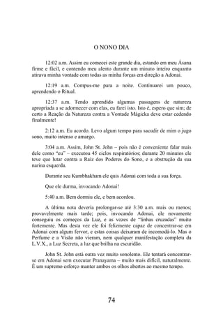 74
O NONO DIA
12:02 a.m. Assim eu comecei este grande dia, estando em meu Ásana
firme e fácil, e contendo meu alento durante um minuto inteiro enquanto
atirava minha vontade com todas as minha forças em direção a Adonai.
12:19 a.m. Compus-me para a noite. Continuarei um pouco,
aprendendo o Ritual.
12:37 a.m. Tendo aprendido algumas passagens de natureza
apropriada a se adormecer com elas, eu farei isto. Isto é, espero que sim; de
certo a Reação da Natureza contra a Vontade Mágicka deve estar cedendo
finalmente!
2:12 a.m. Eu acordo. Levo algum tempo para sacudir de mim o jugo
sono, muito intenso e amargo.
3:04 a.m. Assim, John St. John – pois não é conveniente falar mais
dele como “eu” – executou 45 ciclos respiratórios; durante 20 minutos ele
teve que lutar contra a Raiz dos Poderes do Sono, e a obstrução da sua
narina esquerda.
Durante seu Kumbhakham ele quis Adonai com toda a sua força.
Que ele durma, invocando Adonai!
5:40 a.m. Bem dormiu ele, e bem acordou.
A última nota deveria prolongar-se até 3:30 a.m. mais ou menos;
provavelmente mais tarde; pois, invocando Adonai, ele novamente
conseguiu os começos da Luz, e as vozes de “linhas cruzadas” muito
fortemente. Mas desta vez ele foi felizmente capaz de concentrar-se em
Adonai com algum fervor, e estas coisas deixaram de incomodá-lo. Mas o
Perfume e a Visão não vieram, nem qualquer manifestação completa da
L.V.X., a Luz Secreta, a luz que brilha na escuridão.
John St. John está outra vez muito sonolento. Ele tentará concentrar-
se em Adonai sem executar Pranayama – muito mais difícil, naturalmente.
É um supremo esforço manter ambos os olhos abertos ao mesmo tempo.
 