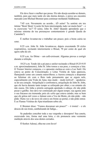 HADNU.COM 75
Ele deve fazer o melhor que possa. Ele não deseja acordar-se demais,
também, para que mais tarde ele não durma demais, e perca seu encontro
marcado com Michael Brenner para continuar moldando Siddhásana.
7:45 a.m. Novamente eu acordo... (Ó suíno! Tu sentiste em teu
íntimo “Bom! Bom! A noite foi bem interrompida; tudo vai muito bem” – e
tu escreveste “eu”! Ó suíno, John St. John! Quando aprenderás que o
mínimo sintoma do teu presunçoso contentamento é grande Queda do
Caminho?)
É melhor levantar-me e trabalhar um pouco; pois a besta cairia no
sono.
8:25 a.m. John St. John levantou-se, depois executando 20 ciclos
respiratórios, recitando interiormente o Ritual, 70 por cento do qual ele
agora sabe de cór.
8:35 a.m. Ao Dôme – um café-croissant. Algumas provas a corrigir
durante a refeição.
10:25 a.m. Tendo ido a pé para o atelier recitando o Ritual (9:25-9:55
a.m. aproximadamente), John St. John tomou a sua pose, e começou a luta.
O Tremor Interior começou, e o aposento encheu-se com a Luz Sutil. Ele
estava ao ponto de Concentração; o Lótus Violeta de Ajna apareceu,
flamejando como um cometa maravilhoso; a Aurora começou a despontar
ao fulminar ele com o Raio todo pensamento que se erguia nele,
especialmente esta Visão de Ajna; mas medo – medo terrível! – apoderou-
se do seu coração. Aniquilação o confrontava, aniquilação de John St. John,
que ele havia durante tanto tempo se esforçado por obter; e no entanto ele
não ousou. Ele tinha a pistola carregada apontada à cabeça; ele não pôde
puxar o gatilho. Isto deve ter continuado por algum tempo; sua agonia ante
o seu fracasso era tremenda; pois ele sabia que estava caindo; mas se bem
que ele gritou mil vezes a Adonai com a Voz da Morte, ele não pôde – não
pôde. Outra vez e de novo ele esteve em frente ao portal, e não pôde entrar.
E as Flamas Violetas do Ajna triunfaram sobre ele.
E Brenner disse: “Vamos descansar um pouco!” – ó ironia! – e ele
desceu do seu trono, cambaleando de fadiga...
Se puderdes conceber toda a sua vergonha e desespero! Sua caneta,
escrevendo isto, forma mal uma letra, e ele pronuncia uma veemente
maldição através dos seus dentes cerrados.
Ó Senhor Adonai, olha-me com favor!
 