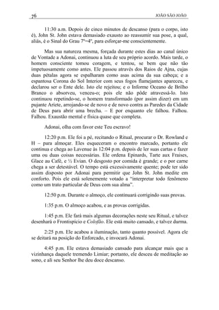 76 JOÃO SÃO JOÃO
11:30 a.m. Depois de cinco minutos de descanso (para o corpo, isto
é), John St. John estava demasiado exausto ao reassumir sua pose, a qual,
aliás, é o Sinal do Grau 7º=4º, para esforçar-me conscientemente.
Mas sua natureza mesma, forçada durante estes dias ao canal único
de Vontade a Adonai, continuou a luta de seu próprio acordo. Mais tarde, o
homem consciente tomou coragem, e tentou, se bem que não tão
impetuosamente como antes. Ele passou através dos Raios de Ajna, cujas
duas pétalas agora se espalharam como asas acima da sua cabeça; e a
espantosa Corona do Sol Interior com seus fogos flamejantes apareceu, e
declarou ser o Ente dele. Isto ele rejeitou; e o Informe Oceano de Brilho
Branco o absorveu, venceu-o; pois ele não pôde atravessá-lo. Isto
continuou repetindo-se, o homem transformado (por assim dizer) em um
pujante Aríete, arrojando-se de novo e de novo contra as Paredes da Cidade
de Deus para abrir uma brecha. – E por enquanto ele falhou. Falhou.
Falhou. Exaustão mental e física quase que completa.
Adonai, olha com favor este Teu escravo!
12:20 p.m. Ele foi a pé, recitando o Ritual, procurar o Dr. Rowland e
H – para almoçar. Eles esqueceram o encontro marcado, portanto ele
continua e chega ao Lavenue às 12:04 p.m. depois de ler suas cartas e fazer
uma ou duas coisas necessárias. Ele ordena Epinards, Tarte aux Fraises,
Glace au Café, e ½ Evian. O desgosto por comida é grande; e o por carne
chega a ser detestável. O tempo está excessivamente quente; pode ter sido
assim disposto por Adonai para permitir que John St. John medite em
conforto. Pois ele está solenemente votado a “interpretar todo fenômeno
como um trato particular de Deus com sua alma”.
12:50 p.m. Durante o almoço, ele continuará corrigindo suas provas.
1:35 p.m. O almoço acabou, e as provas corrigidas.
1:45 p.m. Ele fará mais algumas decorações neste seu Ritual, e talvez
desenhará o Frontispício e Colofão. Ele está muito cansado, e talvez durma.
2:25 p.m. Ele acabou a iluminação, tanto quanto possível. Agora ele
se deitará na posição do Enforcado, e invocará Adonai.
4:45 p.m. Ele estava demasiado cansado para alcançar mais que a
vizinhança daquele tremendo Limiar; portanto, ele desceu de meditação ao
sono, e ali seu Senhor lhe deu doce descanso.
 