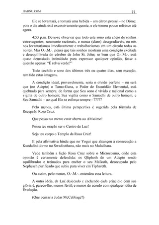 HADNU.COM 77
Ele se levantará, e tomará uma bebida – um citron pressé – no Dôme;
pois o dia ainda está excessivamente quente, e ele tomou pouco refresco até
agora.
4:53 p.m. Deve-se observar que todo este sono está cheio de sonhos
extravagantes; raramente racionais, e nunca (claro) desagradáveis, ou nós
nos levantaríamos imediatamente e trabalharíamos em um círculo todas as
noites. Mas O.·.M.·. pensa que tais sonhos mostram uma condição excitada
e desequilibrada do cérebro de John St. John; se bem que O.·.M.·. está
quase demasiado intimidado para expressar qualquer opinião, fosse a
questão apenas: “É relva verde?”
Todo cochilo e sono dos últimos três ou quatro dias, sem exceção,
tem tido estas imagens.
A condição ideal, provavelmente, seria o olvido perfeito – ou será
que (no Adepto) o Tamo-Guna, o Poder de Escuridão Elemental, está
quebrado para sempre, de forma que Seu sono é vívido e racional como a
vigília de outro homem; Sua vigília como o Samadhi de outro homem; e
Seu Samadhi – ao qual Ele se esforça sempre - ?????
Pelo menos, está última perspectiva é sugerida pela fórmula de
Recepção Rosa Cruz:
Que possa tua mente estar aberta ao Altíssimo!
Possa teu oração ser o Centro de Luz!
Seja teu corpo o Templo da Rosa Cruz!
E pela afirmativa hindu que no Yogui que alcançou a consecução a
Kundalini dorme no Swadistthana, não mais no Muladhara.
Vede também a lição Rosa Cruz sobre o Microcosmo, onde esta
opinião é certamente defendida: os Qliphoth de um Adepto sendo
equilibrados e treinados para encher o seu Malkuth, desocupado pelo
Nephesch purificado que subiu para viver em Tiphareth.
Ou assim, pelo menos, O.·.M.·. entendeu essa leitura.
A outra idéia, da Luz descendo e enchendo cada princípio com sua
glória é, parece-lhe, menos fértil; e menos de acordo com qualquer idéia de
Evolução.
(Que pensaria Judas McCabbage?)
 