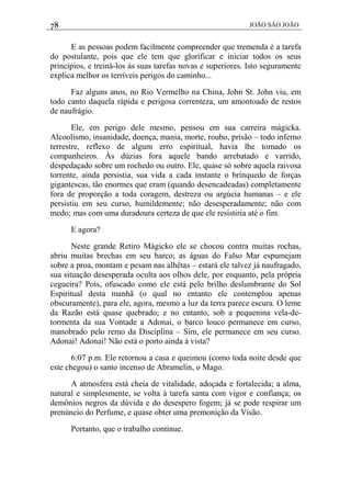 78 JOÃO SÃO JOÃO
E as pessoas podem facilmente compreender que tremenda é a tarefa
do postulante, pois que ele tem que glorificar e iniciar todos os seus
princípios, e treiná-los às suas tarefas novas e superiores. Isto seguramente
explica melhor os terríveis perigos do caminho...
Faz alguns anos, no Rio Vermelho na China, John St. John viu, em
todo canto daquela rápida e perigosa correnteza, um amontoado de restos
de naufrágio.
Ele, em perigo dele mesmo, pensou em sua carreira mágicka.
Alcoolismo, insanidade, doença, mania, morte, roubo, prisão – todo inferno
terrestre, reflexo de algum erro espiritual, havia lhe tomado os
companheiros. Às dúzias fora aquele bando arrebatado e varrido,
despedaçado sobre um rochedo ou outro. Ele, quase só sobre aquela raivosa
torrente, ainda persistia, sua vida a cada instante o brinquedo de forças
gigantescas, tão enormes que eram (quando desencadeadas) completamente
fora de proporção a toda coragem, destreza ou argúcia humanas – e ele
persistiu em seu curso, humildemente; não desesperadamente; não com
medo; mas com uma duradoura certeza de que ele resistiria até o fim.
E agora?
Neste grande Retiro Mágicko ele se chocou contra muitas rochas,
abriu muitas brechas em seu barco; as águas do Falso Mar espumejam
sobre a proa, montam e pesam nas alhêtas – estará ele talvez já naufragado,
sua situação desesperada oculta aos olhos dele, por enquanto, pela própria
cegueira? Pois, ofuscado como ele está pelo brilho deslumbrante do Sol
Espiritual desta manhã (o qual no entanto ele contemplou apenas
obscuramente), para ele, agora, mesmo a luz da terra parece escura. O leme
da Razão está quase quebrado; e no entanto, sob a pequenina vela-de-
tormenta da sua Vontade a Adonai, o barco louco permanece em curso,
manobrado pelo remo da Disciplina – Sim, ele permanece em seu curso.
Adonai! Adonai! Não está o porto ainda à vista?
6:07 p.m. Ele retornou a casa e queimou (como toda noite desde que
este chegou) o santo incenso de Abramelin, o Mago.
A atmosfera está cheia de vitalidade, adoçada e fortalecida; a alma,
natural e simplesmente, se volta à tarefa santa com vigor e confiança; os
demônios negros da dúvida e do desespero fogem; já se pode respirar um
prenúncio do Perfume, e quase obter uma premonição da Visão.
Portanto, que o trabalho continue.
 