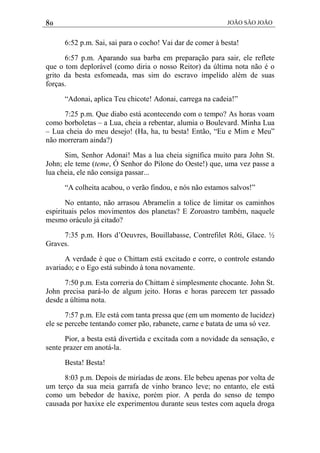 80 JOÃO SÃO JOÃO
6:52 p.m. Sai, sai para o cocho! Vai dar de comer à besta!
6:57 p.m. Aparando sua barba em preparação para sair, ele reflete
que o tom deplorável (como diria o nosso Reitor) da última nota não é o
grito da besta esfomeada, mas sim do escravo impelido além de suas
forças.
“Adonai, aplica Teu chicote! Adonai, carrega na cadeia!”
7:25 p.m. Que diabo está acontecendo com o tempo? As horas voam
como borboletas – a Lua, cheia a rebentar, alumia o Boulevard. Minha Lua
– Lua cheia do meu desejo! (Ha, ha, tu besta! Então, “Eu e Mim e Meu”
não morreram ainda?)
Sim, Senhor Adonai! Mas a lua cheia significa muito para John St.
John; ele teme (teme, Ó Senhor do Pilone do Oeste!) que, uma vez passe a
lua cheia, ele não consiga passar...
“A colheita acabou, o verão findou, e nós não estamos salvos!”
No entanto, não arrasou Abramelin a tolice de limitar os caminhos
espirituais pelos movimentos dos planetas? E Zoroastro também, naquele
mesmo oráculo já citado?
7:35 p.m. Hors d’Oeuvres, Bouillabasse, Contrefilet Rôti, Glace. ½
Graves.
A verdade é que o Chittam está excitado e corre, o controle estando
avariado; e o Ego está subindo à tona novamente.
7:50 p.m. Esta correria do Chittam é simplesmente chocante. John St.
John precisa pará-lo de algum jeito. Horas e horas parecem ter passado
desde a última nota.
7:57 p.m. Ele está com tanta pressa que (em um momento de lucidez)
ele se percebe tentando comer pão, rabanete, carne e batata de uma só vez.
Pior, a besta está divertida e excitada com a novidade da sensação, e
sente prazer em anotá-la.
Besta! Besta!
8:03 p.m. Depois de miríadas de æons. Ele bebeu apenas por volta de
um terço da sua meia garrafa de vinho branco leve; no entanto, ele está
como um bebedor de haxixe, porém pior. A perda do senso de tempo
causada por haxixe ele experimentou durante seus testes com aquela droga
 