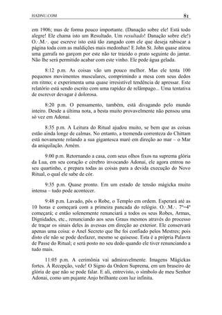 HADNU.COM 81
em 1906; mas de forma pouco importante. (Danação sobre ele! Está todo
alegre! Ele chama isto um Resultado. Um resultado! Danação sobre ele!)
O.·.M.·. que escreve isto está tão zangado com ele que deseja rabiscar a
página toda com as maldições mais medonhas! E John St. John quase atirou
uma garrafa no garçom por este não ter trazido o prato seguinte do jantar.
Não lhe será permitido acabar com este vinho. Ele pede água gelada.
8:12 p.m. As coisas vão um pouco melhor. Mas ele tenta 100
pequenos movimentos musculares, comprimindo a mesa com seus dedos
em ritmo; e experimenta uma quase irresistível tendência de apressar. Este
relatório está sendo escrito com uma rapidez de relâmpago... Uma tentativa
de escrever devagar é dolorosa.
8:20 p.m. O pensamento, também, está divagando pelo mundo
inteiro. Desde a última nota, a besta muito provavelmente não pensou uma
só vez em Adonai.
8:35 p.m. A Leitura do Ritual ajudou muito, se bem que as coisas
estão ainda longe de calmas. No entanto, a tremenda correnteza do Chittam
está novamente rolando a sua gigantesca maré em direção ao mar – o Mar
da aniquilação. Amém.
9.00 p.m. Retornando a casa, com seus olhos fixos na suprema glória
da Lua, em seu coração e cérebro invocando Adonai, ele agora entrou no
seu quartinho, e prepara todas as coisas para a devida execução do Novo
Ritual, o qual ele sabe de cór.
9:35 p.m. Quase pronto. Em um estado de tensão mágicka muito
intensa – tudo pode acontecer.
9:48 p.m. Lavado, pôs o Robe, o Templo em ordem. Esperará até as
10 horas e começará com a primeira pancada do relógio. O.·.M.·. 7º=4º
começará; e então solenemente renunciará a todos os seus Robes, Armas,
Dignidades, etc., renunciando aos seus Graus mesmos através do processo
de traçar os sinais deles às avessas em direção ao exterior. Ele conservará
apenas uma coisa: o Anel Secreto que lhe foi confiado pelos Mestres; pois
disto ele não se pode desfazer, mesmo se quisesse. Esta é a própria Palavra
de Passe do Ritual; e será posto no seu dedo quando ele tiver renunciando a
tudo mais.
11:05 p.m. A cerimônia vai admiravelmente. Imagens Mágickas
fortes. À Recepção, vede! O Signo da Ordem Suprema, em um braseiro de
glória de que não se pode falar. E ali, entrevisto, o símbolo de meu Senhor
Adonai, como um pujante Anjo brilhante com luz infinita.
 