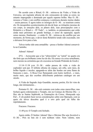 82 JOÃO SÃO JOÃO
De acordo com o Ritual, O.·.M.·. retirou-se da Visão; a Visão do
Universo, um regirante abismo de sóis coruscantes de todas as cores; no
entanto impregnado e dominado por aquele superno brilho. Mas O.·.M.·.
recusou a Visão; e um conflito começou e continuou durante muitas idades
– assim pareceu. E agora todos os inimigos de O.·.M.·. se reuniram contra
ele. Os mesquinhos acontecimentos do dia de hoje; as irritações mesmas do
seu corpo, as emoções dele, os planos dele, suas preocupações com o
Relatório e o Ritual e – Ó! Tudo! – e, também, os pensamentos que estão
ainda mais próximos ao grande Inimigo, o senso de separação; aquele
senso mesmo, finalmente – e então O.·.M.·. retirou-se do conflito por um
momento, de forma que, o dever deste Relatório tendo sido executado, isto
o deixasse livre para a luta.
Talvez tenha sido uma armadilha – possa o Senhor Adonai conservá-
lo no Caminho.
Adonai! Adonai!
(P.S. – Acrescente que a luz “ultravioleta” ou “astral” no quarto era
tão forte que era brilhante como luz do dia. Ele nunca viu coisa semelhante,
nem mesmo na cerimônia que ele executou na Grande Pirâmide de Gizeh.)
11:14–11:34 p.m. O.·.M.·. então passou de visão a visão de
esplendor sem par. O infinito abismo do espaço, um orbe, sem raios, de
brilho líquido e incolor, apagando-se além das bordas em uma flama de
brancura e ouro... A Rosa Cruz flamejando com lustro inefável... e mais,
muito mais, que dez escribas dificilmente poderiam catalogar em um
século.
A Visão do Sagrado Anjo Guardião, mesma; porém, Ele foi visto de
longe, não intimamente...
Portanto O.·.M.·. não está contente com todas estas maravilhas; mas
fechará agora ordeiramente o Templo, isto no Começo do Décimo Dia – e
Dez são as Santas Sephiroth, as Emanações da Coroa; Abençoada seja
Ela!... E ele poderá fazer novas considerações sobre esta Operação, com as
quais ele talvez descubra qual é o erro pelo qual ele falha tão
repetidamente.
Fracasso. Fracasso.
11:49 p.m. O Templo está fechado.
Agora então, Ó Senhor Adonai! Que o Décimo Dia seja favorável a
O.·.M.·.. Pois na luta ele é sem nenhum valor. Nem valente, nem
 