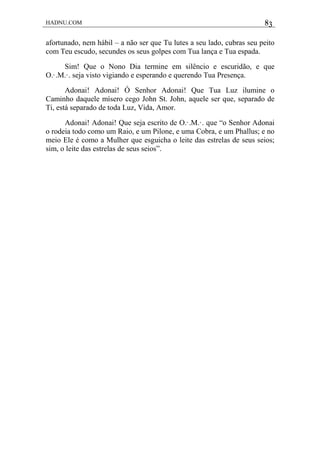 HADNU.COM 83
afortunado, nem hábil – a não ser que Tu lutes a seu lado, cubras seu peito
com Teu escudo, secundes os seus golpes com Tua lança e Tua espada.
Sim! Que o Nono Dia termine em silêncio e escuridão, e que
O.·.M.·. seja visto vigiando e esperando e querendo Tua Presença.
Adonai! Adonai! Ó Senhor Adonai! Que Tua Luz ilumine o
Caminho daquele mísero cego John St. John, aquele ser que, separado de
Ti, está separado de toda Luz, Vida, Amor.
Adonai! Adonai! Que seja escrito de O.·.M.·. que “o Senhor Adonai
o rodeia todo como um Raio, e um Pilone, e uma Cobra, e um Phallus; e no
meio Ele é como a Mulher que esguicha o leite das estrelas de seus seios;
sim, o leite das estrelas de seus seios”.
 