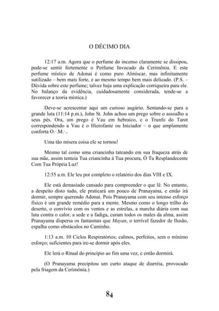 84
O DÉCIMO DIA
12:17 a.m. Agora que o perfume do incenso claramente se dissipou,
pode-se sentir fortemente o Perfume Invocado da Cerimônia. E este
perfume místico de Adonai é como puro Almíscar, mas infinitamente
sutilizado – bem mais forte, e ao mesmo tempo bem mais delicado. (P.S. –
Dúvida sobre este perfume; talvez haja uma explicação corriqueira para ele.
No balanço da evidência, cuidadosamente considerada, tende-se a
favorecer a teoria mística.)
Deve-se acrescentar aqui um curioso augúrio. Sentando-se para a
grande luta (11:14 p.m.), John St. John achou um prego sobre o assoalho a
seus pés. Ora, um prego é Vau em hebraico, e o Trunfo do Tarot
correspondendo a Vau é o Hierofante ou Iniciador – o que amplamente
conforta O.·.M.·..
Uma tão mísera coisa ele se tornou!
Mesmo tal como uma criancinha tateando em sua fraqueza atrás de
sua mãe, assim tenteia Tua criancinha à Tua procura, Ó Tu Resplandecente
Com Tua Própria Luz!
12:55 a.m. Ele leu por completo o relatório dos dias VIII e IX.
Ele está demasiado cansado para compreender o que lê. No entanto,
a despeito disto tudo, ele praticará um pouco de Pranayama, e então irá
dormir, sempre querendo Adonai. Pois Pranayama com seu intenso esforço
físico é um grande remédio para a mente. Mesmo como o longo trilho do
deserto, o convívio com os ventos e as estrelas, a marcha diária com sua
luta contra o calor, a sede e a fadiga, curam todos os males da alma, assim
Pranayama dispersa os fantasmas que Mayan, o terrível fazedor de Ilusão,
espalha como obstáculos no Caminho.
1:13 a.m. 10 Ciclos Respiratórios; calmos, perfeitos, sem o mínimo
esforço; suficientes para ire-se dormir após eles.
Ele lerá o Ritual do princípio ao fim uma vez, e então dormirá.
(O Pranayama precipitou um curto ataque de diarréia, provocado
pela friagem da Cerimônia.)
 